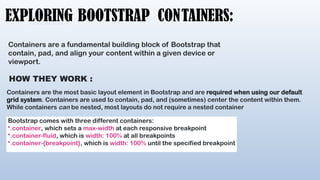 EXPLORING BOOTSTRAP CONTAINERS:
Containers are a fundamental building block of Bootstrap that
contain, pad, and align your content within a given device or
viewport.
HOW THEY WORK :
Containers are the most basic layout element in Bootstrap and are required when using our default
grid system. Containers are used to contain, pad, and (sometimes) center the content within them.
While containers can be nested, most layouts do not require a nested container
Bootstrap comes with three different containers:
•.container, which sets a max-width at each responsive breakpoint
•.container-fluid, which is width: 100% at all breakpoints
•.container-{breakpoint}, which is width: 100% until the specified breakpoint
 