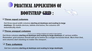 PRACTICAL APPLICATION OF
BOOTSTRAP GRID :
 Three equal columns
Get three equal-width columns starting at desktops and scaling to large
desktops. On mobile devices, tablets and below, the columns will
automatically stack.
 Three unequal columns
Get three columns starting at desktops and scaling to large desktops of various widths.
Remember, grid columns should add up to twelve for a single horizontal block. More than that,
and columns start stacking no matter the viewport.
 Two columns
Get two columns starting at desktops and scaling to large desktops.
Get two columns starting at desktops and scaling to large desktops.
 