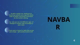 NAVBA
R
To add a navbar we simply go on
bootstrap website and copy the whole
code of navbar and paste it.And then
do the further editing.
So now you can do different type of
changes in navbar code according to
your need.
If you want a menu on right side so you
just simply add ‘justify-content-end’
 