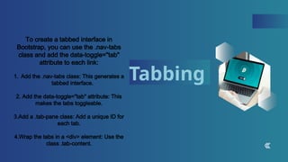Tabbing
To create a tabbed interface in
Bootstrap, you can use the .nav-tabs
class and add the data-toggle="tab"
attribute to each link:
1. Add the .nav-tabs class: This generates a
tabbed interface.
2. Add the data-toggle="tab" attribute: This
makes the tabs toggleable.
3.Add a .tab-pane class: Add a unique ID for
each tab.
4.Wrap the tabs in a <div> element: Use the
class .tab-content.
 