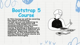 Bootstrap 5
Course
In This Course we will be covering
key topics of bootstrap
on how we can use bootstrap to
create a fully responsive and
amazing website,We Can create
amazing layouts using this
course, Everything is explained in
complete detail,First Features are
explained, Bootstrap Classes are
Explored. In This Presentation All
the Key Points of these course are
explained thoroughly.
 