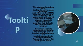 The required markup
for a
tooltip is only a data
attribute
and title on the HTML
element you wish to
have a tooltip. The
generated markup of
a tooltip is rather
simple, though it
does require a
position (by default,
set to top by the
plugin).
You must include
popper.min.js before
bootstrap.js or use
bootstrap.bundle.min.
js /
bootstrap.bundle.js
which contains
Popper.js in order for
tooltips to work.
Toolti
p
 