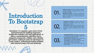 Introduction
To Bootstrap
5
Bootstrap 5 is a popular, open-source front-
end framework for building responsive,
mobile-first websites and web applications. It
offers a comprehensive collection of pre-
designed components, utilities, and a flexible
grid system, making it easier for developers to
create modern, professional-looking websites
with minimal custom CSS and JavaScript.
01.
02.
03.
Mobile-First Design: Built with mobile-first principles,
ensuring that designs are optimized for smaller screens
and scale up as needed.
Responsive Grid System: A powerful and flexible grid
layout system based on a 12-column structure, which
allows for creating layouts that adapt seamlessly to
different screen sizes.
Customizable Components: Includes ready-to-use
components like buttons, navbars, cards, modals,
alerts, carousels, and more.
Utility Classes: Provides a vast library of utility classes
for common CSS tasks like spacing, alignment, colors,
typography, and more, enabling quick and consistent
styling.
No jQuery Dependency: Bootstrap 5 has removed
the dependency on jQuery, resulting in lighter and
more modern JavaScript components.
Improved Forms: Redesigned form controls with
better aesthetics, accessibility, and flexibility.
CSS Variables: Introduces CSS variables for easier
theme customization and dynamic styling.
Icons: Supports custom SVG icons through the
Bootstrap Icons.
 