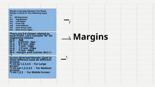 Margin is the gap between Two Boxes,
Margin is Given In The Following ways:
i.e:
m  All Directions
mY  Top/Bottom
mX  Left/Right
mT  From Top
mB  From Bottom
mS  start (From Left)
mE  start (From right)
There are 6-6 classes related to
each Prefix, Let’s Consider ‘M” for
explaining classes:
m.O  0px
M-1  0.25rem ~4px
m-2  0.5 rem ~8px
m-3  1 rem ~16px
m-4  1.5 rem ~24px
m-5  3 rem ~48px
M-x ~margin auto (center div) (<-
>)
Screen Oriented Margin: Used to
show different sizes on different
screens.
*) mt-lg-1,2,3,4,5 For Large
Screen
*) mt-sm-1,2,3,4,5  For Medium
Screens
*) mt-1,2,3  For Mobile Screen
Margins
 