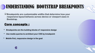 UNDERSTANDING BOOTSTRAP BREAKPOINTS
 Breakpoints are customizable widths that determine how your
responsive layout behaves across device or viewport sizes in
Bootstrap.
Core concepts :
 Breakpoints are the building blocks of responsive design
 Use media queries to architect your CSS by breakpoint
 Mobile first, responsive design is the goal
 