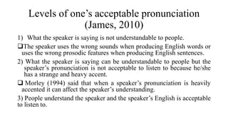 Levels of one’s acceptable pronunciation
(James, 2010)
1) What the speaker is saying is not understandable to people.
The speaker uses the wrong sounds when producing English words or
uses the wrong prosodic features when producing English sentences.
2) What the speaker is saying can be understandable to people but the
speaker’s pronunciation is not acceptable to listen to because he/she
has a strange and heavy accent.
 Morley (1994) said that when a speaker’s pronunciation is heavily
accented it can affect the speaker’s understanding.
3) People understand the speaker and the speaker’s English is acceptable
to listen to.
 