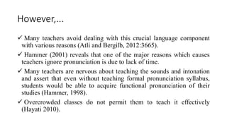 However,...
 Many teachers avoid dealing with this crucial language component
with various reasons (Atli and Bergilb, 2012:3665).
 Hammer (2001) reveals that one of the major reasons which causes
teachers ignore pronunciation is due to lack of time.
 Many teachers are nervous about teaching the sounds and intonation
and assert that even without teaching formal pronunciation syllabus,
students would be able to acquire functional pronunciation of their
studies (Hammer, 1998).
 Overcrowded classes do not permit them to teach it effectively
(Hayati 2010).
 