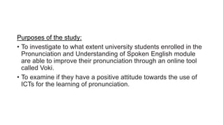 Purposes of the study:
• To investigate to what extent university students enrolled in the
Pronunciation and Understanding of Spoken English module
are able to improve their pronunciation through an online tool
called Voki.
• To examine if they have a positive attitude towards the use of
ICTs for the learning of pronunciation.
 