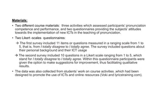 Materials:
• Two different course materials: three activities which assessed participants’ pronunciation
competence and performance, and two questionnaires providing the subjects’ attitudes
towards the implementation of new ICTs in the teaching of pronunciation.
• Two Likert -scales questionnaires:
 The first survey included 11 items or questions measured in a ranging scale from 1 to
5, that is, from I totally disagree to I totally agree. The survey included questions about
their personal background and their ICT usage
 The second survey included 10 questions in a Likert scale ranging from 1 to 5, which
stand for I totally disagree to I totally agree. Within this questionnaire participants were
given the option to make suggestions for improvement, thus facilitating qualitative
results.
• The data was also collected from students’ work on course activities ,which had been
designed to promote the use of ICTs and online resources (Voki and lyricstraining.com).
 