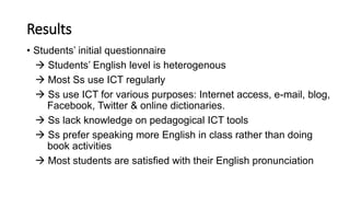 Results
• Students’ initial questionnaire
 Students’ English level is heterogenous
 Most Ss use ICT regularly
 Ss use ICT for various purposes: Internet access, e-mail, blog,
Facebook, Twitter & online dictionaries.
 Ss lack knowledge on pedagogical ICT tools
 Ss prefer speaking more English in class rather than doing
book activities
 Most students are satisfied with their English pronunciation
 