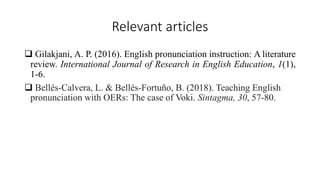 Relevant articles
 Gilakjani, A. P. (2016). English pronunciation instruction: A literature
review. International Journal of Research in English Education, 1(1),
1-6.
 Bellés-Calvera, L. & Bellés-Fortuño, B. (2018). Teaching English
pronunciation with OERs: The case of Voki. Sintagma, 30, 57-80.
 