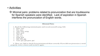 • Activities
 Minimal pairs: problems related to pronunciation that are troublesome
for Spanish speakers were identified. Lack of aspiration in Spanish
interferes the pronunciation of English words.
 