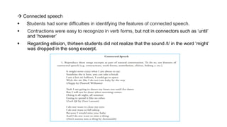  Connected speech
 Students had some difficulties in identifying the features of connected speech.
 Contractions were easy to recognize in verb forms, but not in connectors such as ‘until’
and ‘however’
 Regarding ellision, thirteen students did not realize that the sound /t/ in the word ‘might’
was dropped in the song excerpt.
 