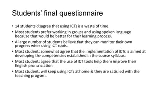 Students’ final questionnaire
• 14 students disagree that using ICTs is a waste of time.
• Most students prefer working in groups and using spoken language
because that would be better for their learning process.
• A large number of students believe that they can monitor their own
progress when using ICT tools.
• Most students somewhat agree that the implementation of ICTs is aimed at
developing the competencies established in the course syllabus.
• Most students agree that the use of ICT tools help them improve their
English pronunciation
• Most students will keep using ICTs at home & they are satisfied with the
teaching program.
 