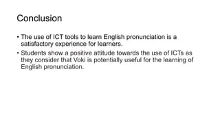 Conclusion
• The use of ICT tools to learn English pronunciation is a
satisfactory experience for learners.
• Students show a positive attitude towards the use of ICTs as
they consider that Voki is potentially useful for the learning of
English pronunciation.
 