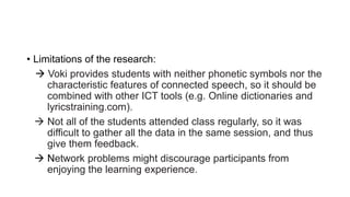 • Limitations of the research:
 Voki provides students with neither phonetic symbols nor the
characteristic features of connected speech, so it should be
combined with other ICT tools (e.g. Online dictionaries and
lyricstraining.com).
 Not all of the students attended class regularly, so it was
difficult to gather all the data in the same session, and thus
give them feedback.
 Network problems might discourage participants from
enjoying the learning experience.
 
