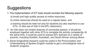 Suggestions
1. The implementation of ICT tools should consider the following aspects:
a) broad and high quality access to online resources,
b) online resources should be used on a regular basis, and
c) training should be held not only for students but also teachers to use
ICTs –in (the use of Voki in the EFL classroom).
2. As Voki does not contain features of connected speech, it should be
employed together with other ICTs to complete the activity competently. At
the same time, it could be used to expose EFL learners to a variety of
accents, including Scottish, Australian, and South African among others.
3. Some longitudinal research could be useful in the Pronunciation and
Understanding of Spoken English module to get a chronological view of
students’ progress.
 