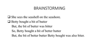 BRAINSTORMING
 She sees the seashell on the seashore.
 Betty bought a bit of butter
But, the bit of butter was bitter
So, Betty bought a bit of better butter
But, the bit of better butter Betty bought was also biter.
 
