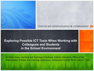 Tools to aid communication & collaboration
Exploring Possible ICT Tools When Working with
Colleagues and Students
in the School Environment
Dr. Peter Carey, Learning and Teaching Consultant, Catholic Education Office of WA
Presentation, Primary and Learning Conference, Convention Centre, Perth, July 31st 2012
 
