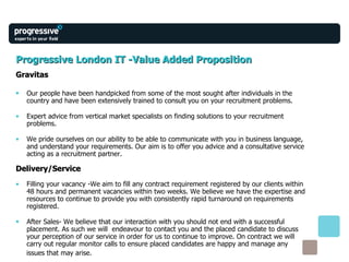 Progressive London IT -Value Added Proposition Gravitas Our people have been handpicked from some of the most sought after individuals in the country and have been extensively trained to consult you on your recruitment problems. Expert advice from vertical market specialists on finding solutions to your recruitment problems. We pride ourselves on our ability to be able to communicate with you in business language,  and understand your requirements. Our aim is to offer you advice and a consultative service acting as a recruitment partner. Delivery/Service Filling your vacancy -We aim to fill any contract requirement registered by our clients within 48 hours and permanent vacancies within two weeks. We believe we have the expertise and resources to continue to provide you with consistently rapid turnaround on requirements registered. After Sales- We believe that our interaction with you should not end with a successful placement. As such we will  endeavour to contact you and the placed candidate to discuss your perception of our service in order for us to continue to improve. On contract we will carry out regular monitor calls to ensure placed candidates are happy and manage any  issues that may arise. 