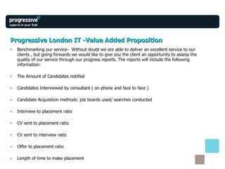 Progressive London IT -Value Added Proposition Benchmarking our service-  Without doubt we are able to deliver an excellent service to our clients , but going forwards we would like to give you the client an opportunity to assess the quality of our service through our progress reports. The reports will include the following information: The Amount of Candidates notified Candidates Interviewed by consultant ( on phone and face to face ) Candidate Acquisition methods: job boards used/ searches conducted Interview to placement ratio CV sent to placement ratio CV sent to interview ratio Offer to placement ratio Length of time to make placement 