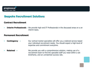 Bespoke Recruitment Solutions Contract Recruitment Interim Professionals   -   We provide high end IT Professionals in the discussed areas on a an  interim basis. Permanent Recruitment Contingency   -   Our vertical market specialists will offer you a tailored service based  your individual recruitment needs. You should expect a high level of  expertise and commitment everytime. Retained   -   We provide you with a comprehensive solution, making use of a  recruitment team to find the specialist staff you need within a set  timeframe, and an unmatched success rate. 