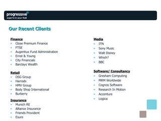 Our Recent Clients Finance Close Premium Finance FTSE Augentius Fund Administration  Ernst & Young City Financials Barclays Wealth Retail DSG Group Harrods HMV Group Body Shop International Burberry Insurance Munich RE Alliance Insurance Friends Provident Esure Media ITN Sony Music Walt Disney Which? BBC Software/ Consultancy Gresham Computing MRM Worldwide Cognos Software Research In Motion Accenture Logica 