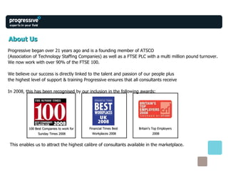 About Us Progressive began over 21 years ago and is a founding member of ATSCO  (Association of Technology Staffing Companies) as well as a FTSE PLC with a multi million pound turnover.  We now work with over 90% of the FTSE 100.  We believe our success is directly linked to the talent and passion of our people plus the highest level of support & training Progressive ensures that all consultants receive In 2008, this has been recognised by our inclusion in the following awards: This enables us to attract the highest calibre of consultants available in the marketplace. 100 Best Companies to work for  Sunday Times 2008 Financial Times Best  Workplaces 2008 Britain's Top Employers  2008 