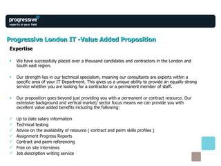 Progressive London IT -Value Added Proposition Expertise We have successfully placed over a thousand candidates and contractors in the London and South east region. Our strength lies in our technical specialism, meaning our consultants are experts within a specific area of your IT Department. This gives us a unique ability to provide an equally strong service whether you are looking for a contractor or a permanent member of staff. Our proposition goes beyond just providing you with a permanent or contract resource. Our extensive background and vertical market/ sector focus means we can provide you with excellent value added benefits including the following: Up to date salary information  Technical testing Advice on the availability of resource ( contract and perm skills profiles ) Assignment Progress Reports Contract and perm referencing Free on site interviews  Job description writing service 