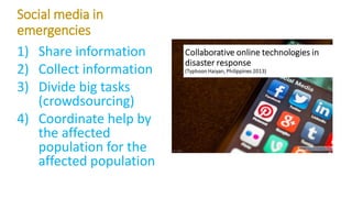 Social media in
emergencies
1) Share information
2) Collect information
3) Divide big tasks
(crowdsourcing)
4) Coordinate help by
the affected
population for the
affected population
 