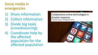 Social media in
emergencies
1) Share information
2) Collect information
3) Divide big tasks
(crowdsourcing)
4) Coordinate help by
the affected
population for the
affected population
 