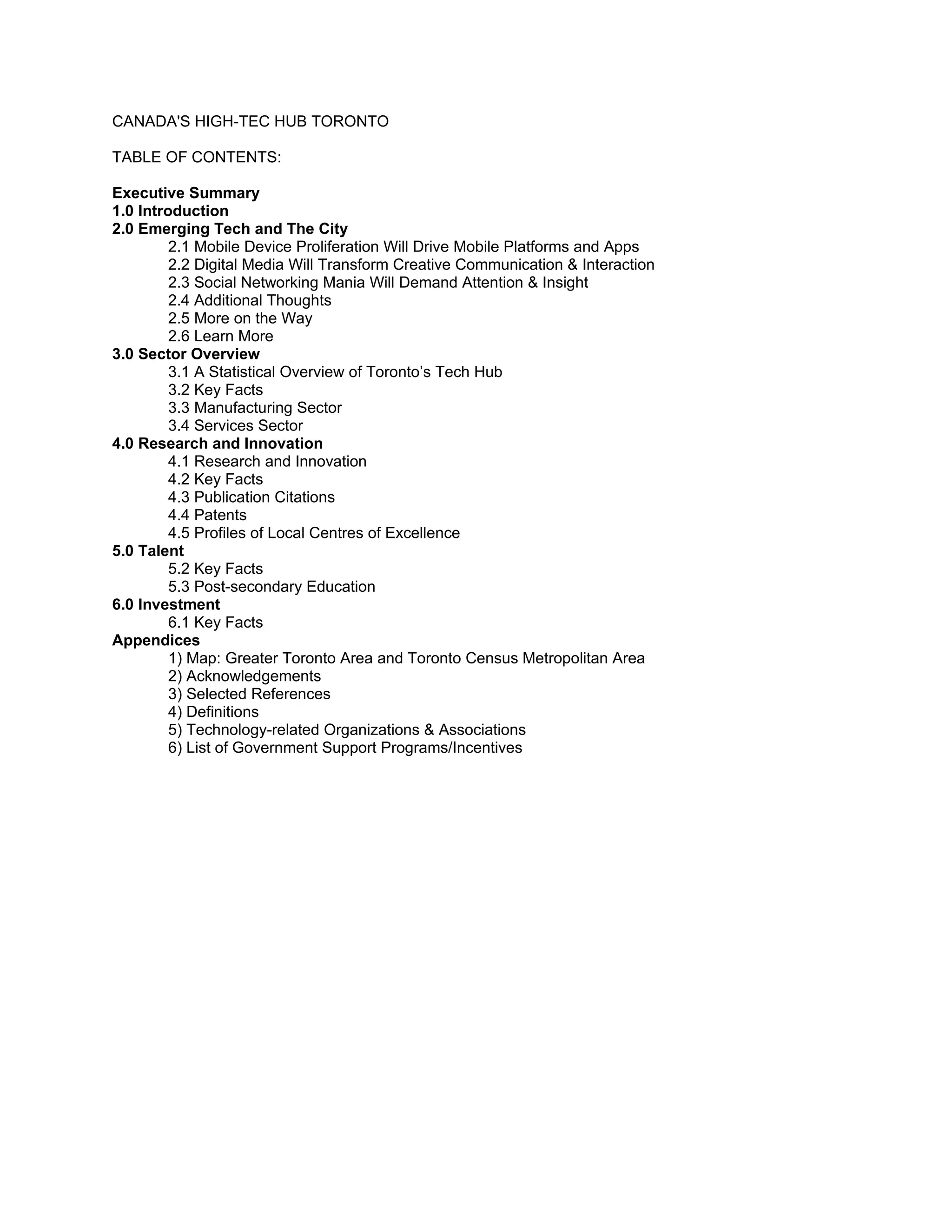 CANADA'S HIGH-TEC HUB TORONTO

TABLE OF CONTENTS:

Executive Summary
1.0 Introduction
2.0 Emerging Tech and The City
         2.1 Mobile Device Proliferation Will Drive Mobile Platforms and Apps
         2.2 Digital Media Will Transform Creative Communication & Interaction
         2.3 Social Networking Mania Will Demand Attention & Insight
         2.4 Additional Thoughts
         2.5 More on the Way
         2.6 Learn More
3.0 Sector Overview
         3.1 A Statistical Overview of Toronto’s Tech Hub
         3.2 Key Facts
         3.3 Manufacturing Sector
         3.4 Services Sector
4.0 Research and Innovation
         4.1 Research and Innovation
         4.2 Key Facts
         4.3 Publication Citations
         4.4 Patents
         4.5 Profiles of Local Centres of Excellence
5.0 Talent
         5.2 Key Facts
         5.3 Post-secondary Education
6.0 Investment
         6.1 Key Facts
Appendices
         1) Map: Greater Toronto Area and Toronto Census Metropolitan Area
         2) Acknowledgements
         3) Selected References
         4) Definitions
         5) Technology-related Organizations & Associations
         6) List of Government Support Programs/Incentives
 
