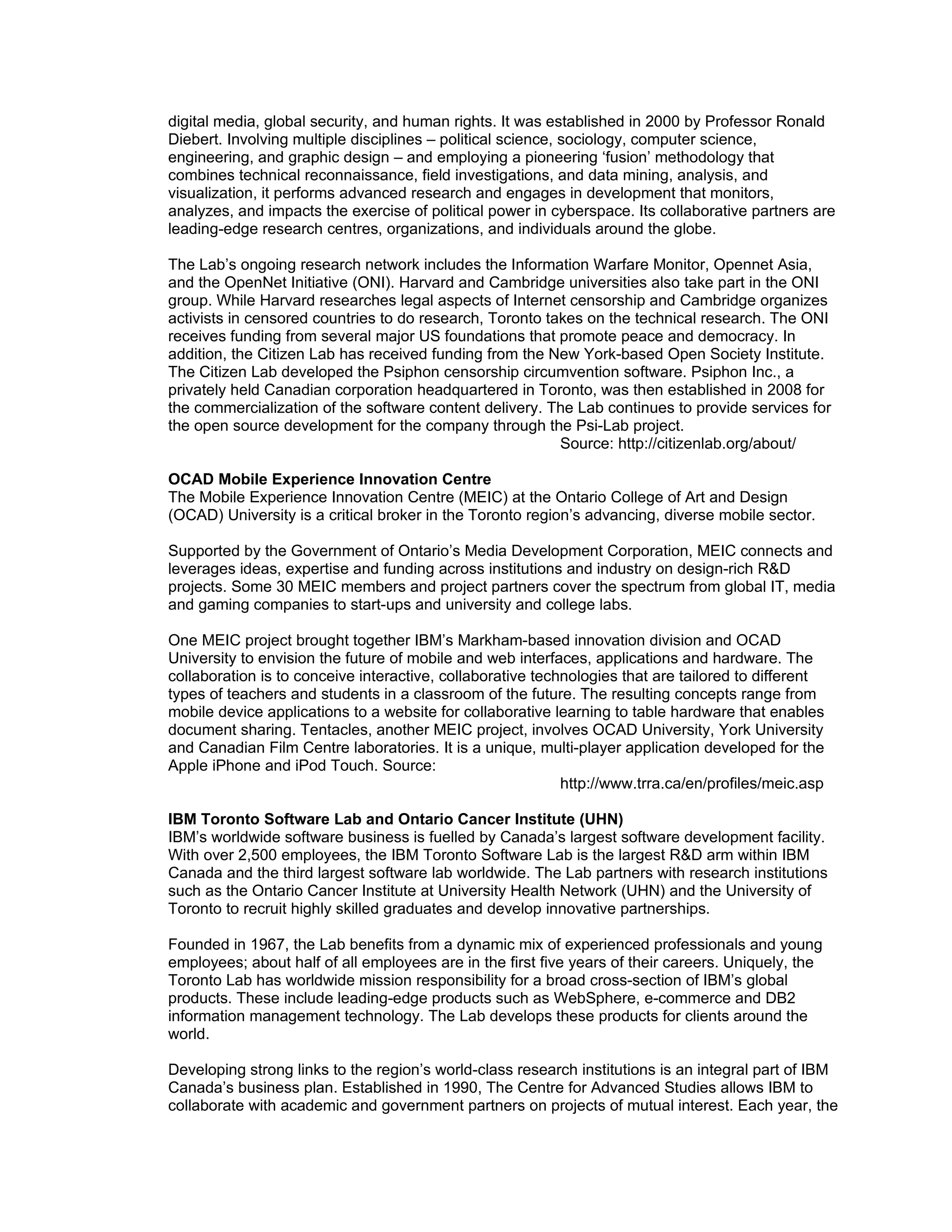 digital media, global security, and human rights. It was established in 2000 by Professor Ronald
Diebert. Involving multiple disciplines – political science, sociology, computer science,
engineering, and graphic design – and employing a pioneering ‘fusion’ methodology that
combines technical reconnaissance, field investigations, and data mining, analysis, and
visualization, it performs advanced research and engages in development that monitors,
analyzes, and impacts the exercise of political power in cyberspace. Its collaborative partners are
leading-edge research centres, organizations, and individuals around the globe.

The Lab’s ongoing research network includes the Information Warfare Monitor, Opennet Asia,
and the OpenNet Initiative (ONI). Harvard and Cambridge universities also take part in the ONI
group. While Harvard researches legal aspects of Internet censorship and Cambridge organizes
activists in censored countries to do research, Toronto takes on the technical research. The ONI
receives funding from several major US foundations that promote peace and democracy. In
addition, the Citizen Lab has received funding from the New York-based Open Society Institute.
The Citizen Lab developed the Psiphon censorship circumvention software. Psiphon Inc., a
privately held Canadian corporation headquartered in Toronto, was then established in 2008 for
the commercialization of the software content delivery. The Lab continues to provide services for
the open source development for the company through the Psi-Lab project.
                                                          Source: http://citizenlab.org/about/

OCAD Mobile Experience Innovation Centre
The Mobile Experience Innovation Centre (MEIC) at the Ontario College of Art and Design
(OCAD) University is a critical broker in the Toronto region’s advancing, diverse mobile sector.

Supported by the Government of Ontario’s Media Development Corporation, MEIC connects and
leverages ideas, expertise and funding across institutions and industry on design-rich R&D
projects. Some 30 MEIC members and project partners cover the spectrum from global IT, media
and gaming companies to start-ups and university and college labs.

One MEIC project brought together IBM’s Markham-based innovation division and OCAD
University to envision the future of mobile and web interfaces, applications and hardware. The
collaboration is to conceive interactive, collaborative technologies that are tailored to different
types of teachers and students in a classroom of the future. The resulting concepts range from
mobile device applications to a website for collaborative learning to table hardware that enables
document sharing. Tentacles, another MEIC project, involves OCAD University, York University
and Canadian Film Centre laboratories. It is a unique, multi-player application developed for the
Apple iPhone and iPod Touch. Source:
                                                            http://www.trra.ca/en/profiles/meic.asp

IBM Toronto Software Lab and Ontario Cancer Institute (UHN)
IBM’s worldwide software business is fuelled by Canada’s largest software development facility.
With over 2,500 employees, the IBM Toronto Software Lab is the largest R&D arm within IBM
Canada and the third largest software lab worldwide. The Lab partners with research institutions
such as the Ontario Cancer Institute at University Health Network (UHN) and the University of
Toronto to recruit highly skilled graduates and develop innovative partnerships.

Founded in 1967, the Lab benefits from a dynamic mix of experienced professionals and young
employees; about half of all employees are in the first five years of their careers. Uniquely, the
Toronto Lab has worldwide mission responsibility for a broad cross-section of IBM’s global
products. These include leading-edge products such as WebSphere, e-commerce and DB2
information management technology. The Lab develops these products for clients around the
world.

Developing strong links to the region’s world-class research institutions is an integral part of IBM
Canada’s business plan. Established in 1990, The Centre for Advanced Studies allows IBM to
collaborate with academic and government partners on projects of mutual interest. Each year, the
 