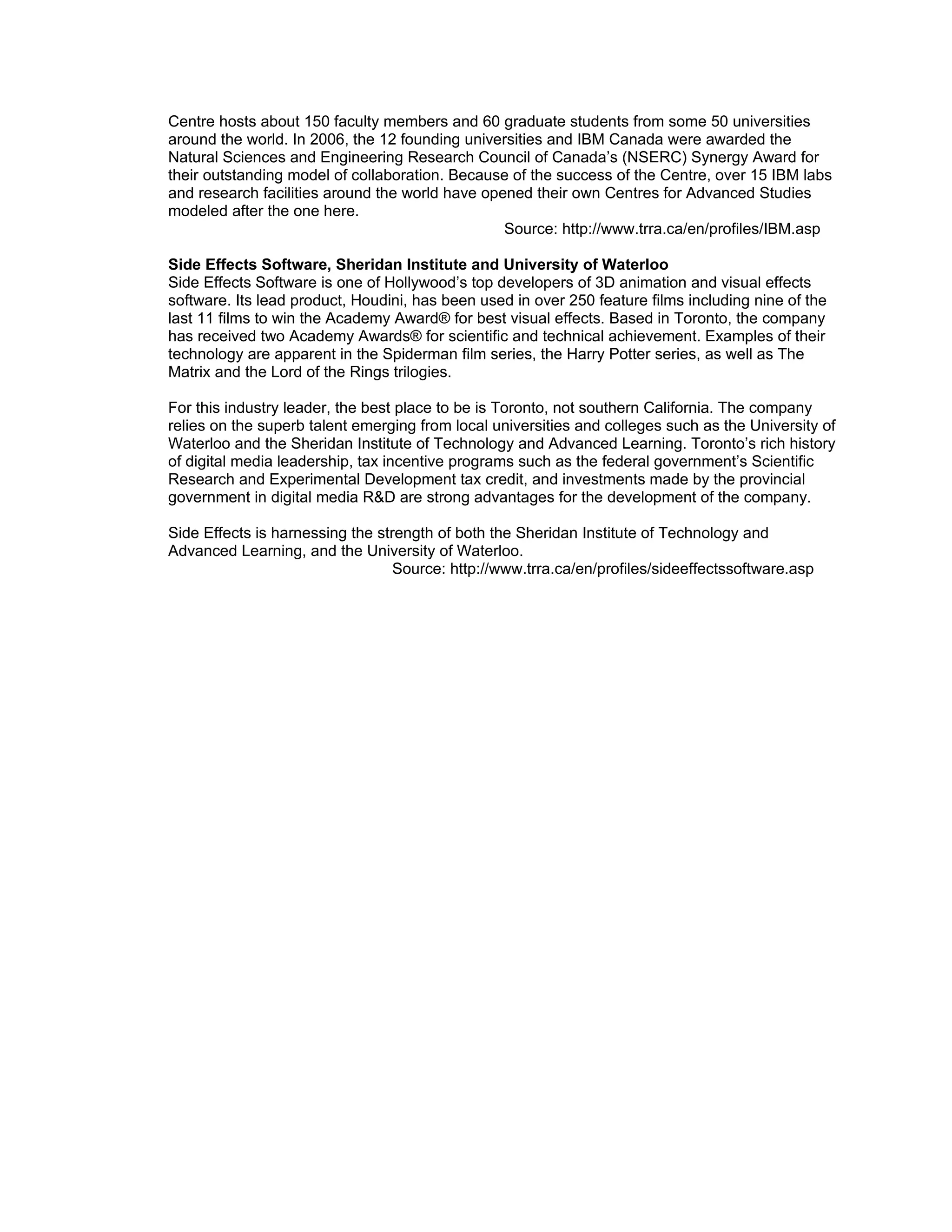 Centre hosts about 150 faculty members and 60 graduate students from some 50 universities
around the world. In 2006, the 12 founding universities and IBM Canada were awarded the
Natural Sciences and Engineering Research Council of Canada’s (NSERC) Synergy Award for
their outstanding model of collaboration. Because of the success of the Centre, over 15 IBM labs
and research facilities around the world have opened their own Centres for Advanced Studies
modeled after the one here.
                                                 Source: http://www.trra.ca/en/profiles/IBM.asp

Side Effects Software, Sheridan Institute and University of Waterloo
Side Effects Software is one of Hollywood’s top developers of 3D animation and visual effects
software. Its lead product, Houdini, has been used in over 250 feature films including nine of the
last 11 films to win the Academy Award® for best visual effects. Based in Toronto, the company
has received two Academy Awards® for scientific and technical achievement. Examples of their
technology are apparent in the Spiderman film series, the Harry Potter series, as well as The
Matrix and the Lord of the Rings trilogies.

For this industry leader, the best place to be is Toronto, not southern California. The company
relies on the superb talent emerging from local universities and colleges such as the University of
Waterloo and the Sheridan Institute of Technology and Advanced Learning. Toronto’s rich history
of digital media leadership, tax incentive programs such as the federal government’s Scientific
Research and Experimental Development tax credit, and investments made by the provincial
government in digital media R&D are strong advantages for the development of the company.

Side Effects is harnessing the strength of both the Sheridan Institute of Technology and
Advanced Learning, and the University of Waterloo.
                                  Source: http://www.trra.ca/en/profiles/sideeffectssoftware.asp
 