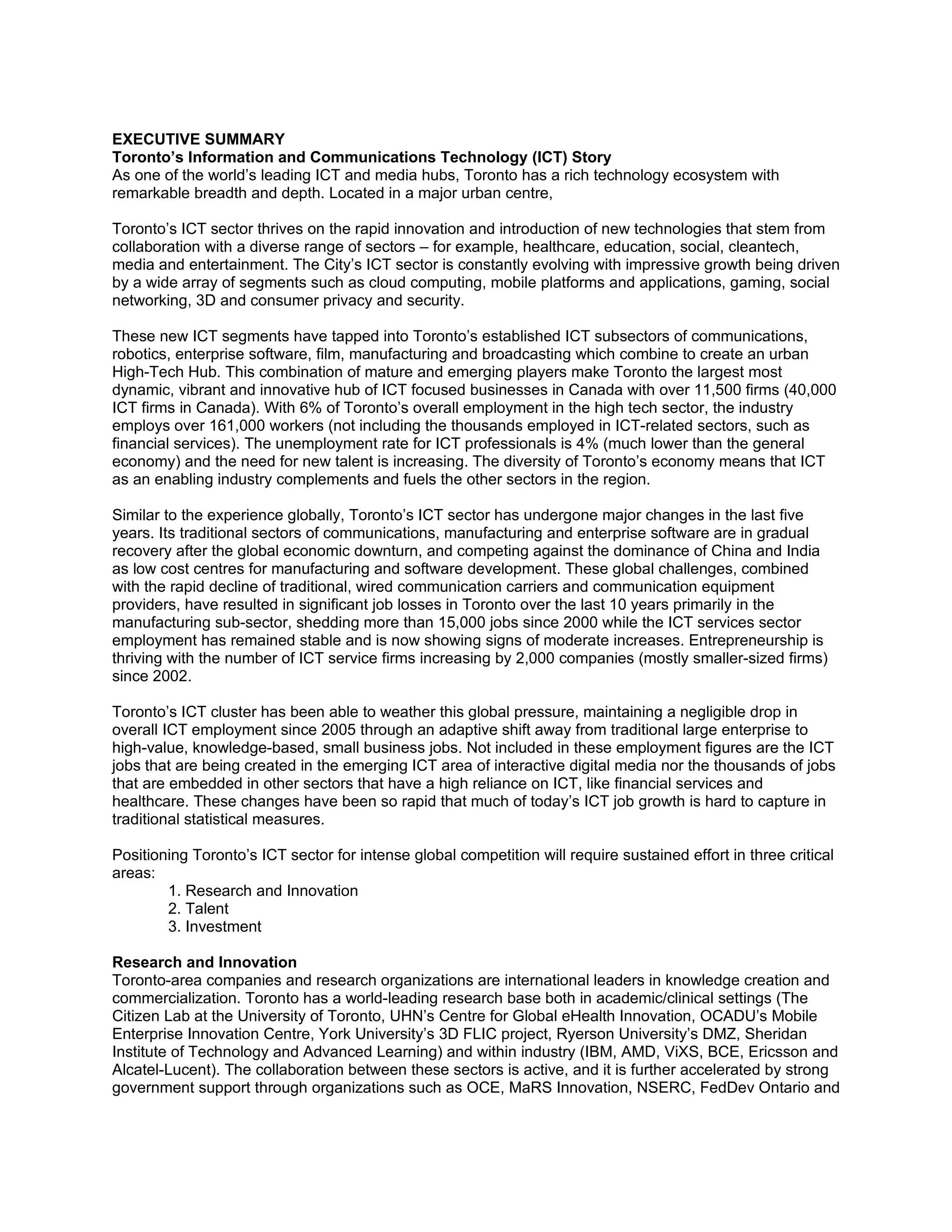 EXECUTIVE SUMMARY
Toronto’s Information and Communications Technology (ICT) Story
As one of the world’s leading ICT and media hubs, Toronto has a rich technology ecosystem with
remarkable breadth and depth. Located in a major urban centre,

Toronto’s ICT sector thrives on the rapid innovation and introduction of new technologies that stem from
collaboration with a diverse range of sectors – for example, healthcare, education, social, cleantech,
media and entertainment. The City’s ICT sector is constantly evolving with impressive growth being driven
by a wide array of segments such as cloud computing, mobile platforms and applications, gaming, social
networking, 3D and consumer privacy and security.

These new ICT segments have tapped into Toronto’s established ICT subsectors of communications,
robotics, enterprise software, film, manufacturing and broadcasting which combine to create an urban
High-Tech Hub. This combination of mature and emerging players make Toronto the largest most
dynamic, vibrant and innovative hub of ICT focused businesses in Canada with over 11,500 firms (40,000
ICT firms in Canada). With 6% of Toronto’s overall employment in the high tech sector, the industry
employs over 161,000 workers (not including the thousands employed in ICT-related sectors, such as
financial services). The unemployment rate for ICT professionals is 4% (much lower than the general
economy) and the need for new talent is increasing. The diversity of Toronto’s economy means that ICT
as an enabling industry complements and fuels the other sectors in the region.

Similar to the experience globally, Toronto’s ICT sector has undergone major changes in the last five
years. Its traditional sectors of communications, manufacturing and enterprise software are in gradual
recovery after the global economic downturn, and competing against the dominance of China and India
as low cost centres for manufacturing and software development. These global challenges, combined
with the rapid decline of traditional, wired communication carriers and communication equipment
providers, have resulted in significant job losses in Toronto over the last 10 years primarily in the
manufacturing sub-sector, shedding more than 15,000 jobs since 2000 while the ICT services sector
employment has remained stable and is now showing signs of moderate increases. Entrepreneurship is
thriving with the number of ICT service firms increasing by 2,000 companies (mostly smaller-sized firms)
since 2002.

Toronto’s ICT cluster has been able to weather this global pressure, maintaining a negligible drop in
overall ICT employment since 2005 through an adaptive shift away from traditional large enterprise to
high-value, knowledge-based, small business jobs. Not included in these employment figures are the ICT
jobs that are being created in the emerging ICT area of interactive digital media nor the thousands of jobs
that are embedded in other sectors that have a high reliance on ICT, like financial services and
healthcare. These changes have been so rapid that much of today’s ICT job growth is hard to capture in
traditional statistical measures.

Positioning Toronto’s ICT sector for intense global competition will require sustained effort in three critical
areas:
        1. Research and Innovation
        2. Talent
        3. Investment

Research and Innovation
Toronto-area companies and research organizations are international leaders in knowledge creation and
commercialization. Toronto has a world-leading research base both in academic/clinical settings (The
Citizen Lab at the University of Toronto, UHN’s Centre for Global eHealth Innovation, OCADU’s Mobile
Enterprise Innovation Centre, York University’s 3D FLIC project, Ryerson University’s DMZ, Sheridan
Institute of Technology and Advanced Learning) and within industry (IBM, AMD, ViXS, BCE, Ericsson and
Alcatel-Lucent). The collaboration between these sectors is active, and it is further accelerated by strong
government support through organizations such as OCE, MaRS Innovation, NSERC, FedDev Ontario and
 