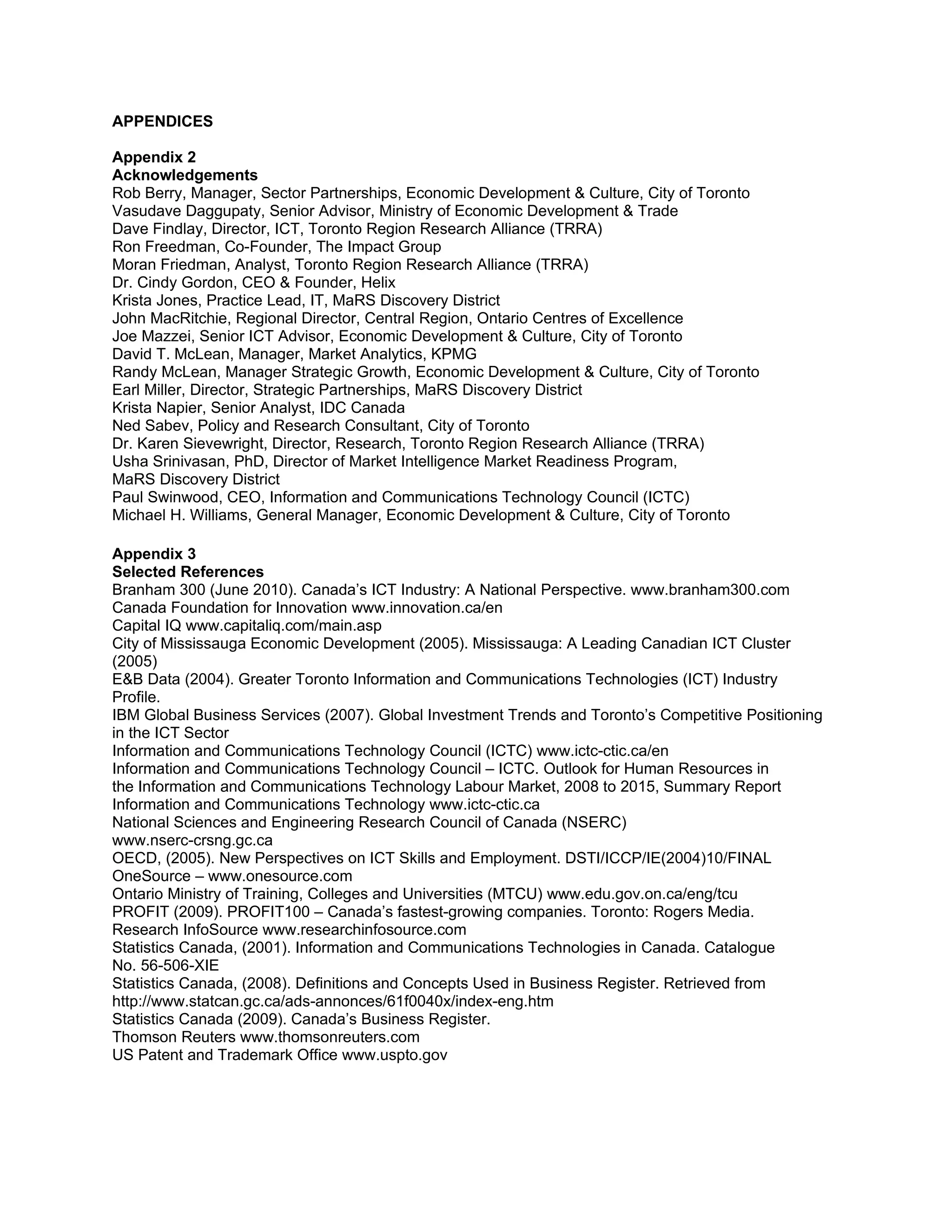 APPENDICES

Appendix 2
Acknowledgements
Rob Berry, Manager, Sector Partnerships, Economic Development & Culture, City of Toronto
Vasudave Daggupaty, Senior Advisor, Ministry of Economic Development & Trade
Dave Findlay, Director, ICT, Toronto Region Research Alliance (TRRA)
Ron Freedman, Co-Founder, The Impact Group
Moran Friedman, Analyst, Toronto Region Research Alliance (TRRA)
Dr. Cindy Gordon, CEO & Founder, Helix
Krista Jones, Practice Lead, IT, MaRS Discovery District
John MacRitchie, Regional Director, Central Region, Ontario Centres of Excellence
Joe Mazzei, Senior ICT Advisor, Economic Development & Culture, City of Toronto
David T. McLean, Manager, Market Analytics, KPMG
Randy McLean, Manager Strategic Growth, Economic Development & Culture, City of Toronto
Earl Miller, Director, Strategic Partnerships, MaRS Discovery District
Krista Napier, Senior Analyst, IDC Canada
Ned Sabev, Policy and Research Consultant, City of Toronto
Dr. Karen Sievewright, Director, Research, Toronto Region Research Alliance (TRRA)
Usha Srinivasan, PhD, Director of Market Intelligence Market Readiness Program,
MaRS Discovery District
Paul Swinwood, CEO, Information and Communications Technology Council (ICTC)
Michael H. Williams, General Manager, Economic Development & Culture, City of Toronto

Appendix 3
Selected References
Branham 300 (June 2010). Canada’s ICT Industry: A National Perspective. www.branham300.com
Canada Foundation for Innovation www.innovation.ca/en
Capital IQ www.capitaliq.com/main.asp
City of Mississauga Economic Development (2005). Mississauga: A Leading Canadian ICT Cluster
(2005)
E&B Data (2004). Greater Toronto Information and Communications Technologies (ICT) Industry
Profile.
IBM Global Business Services (2007). Global Investment Trends and Toronto’s Competitive Positioning
in the ICT Sector
Information and Communications Technology Council (ICTC) www.ictc-ctic.ca/en
Information and Communications Technology Council – ICTC. Outlook for Human Resources in
the Information and Communications Technology Labour Market, 2008 to 2015, Summary Report
Information and Communications Technology www.ictc-ctic.ca
National Sciences and Engineering Research Council of Canada (NSERC)
www.nserc-crsng.gc.ca
OECD, (2005). New Perspectives on ICT Skills and Employment. DSTI/ICCP/IE(2004)10/FINAL
OneSource – www.onesource.com
Ontario Ministry of Training, Colleges and Universities (MTCU) www.edu.gov.on.ca/eng/tcu
PROFIT (2009). PROFIT100 – Canada’s fastest-growing companies. Toronto: Rogers Media.
Research InfoSource www.researchinfosource.com
Statistics Canada, (2001). Information and Communications Technologies in Canada. Catalogue
No. 56-506-XIE
Statistics Canada, (2008). Definitions and Concepts Used in Business Register. Retrieved from
http://www.statcan.gc.ca/ads-annonces/61f0040x/index-eng.htm
Statistics Canada (2009). Canada’s Business Register.
Thomson Reuters www.thomsonreuters.com
US Patent and Trademark Office www.uspto.gov
 