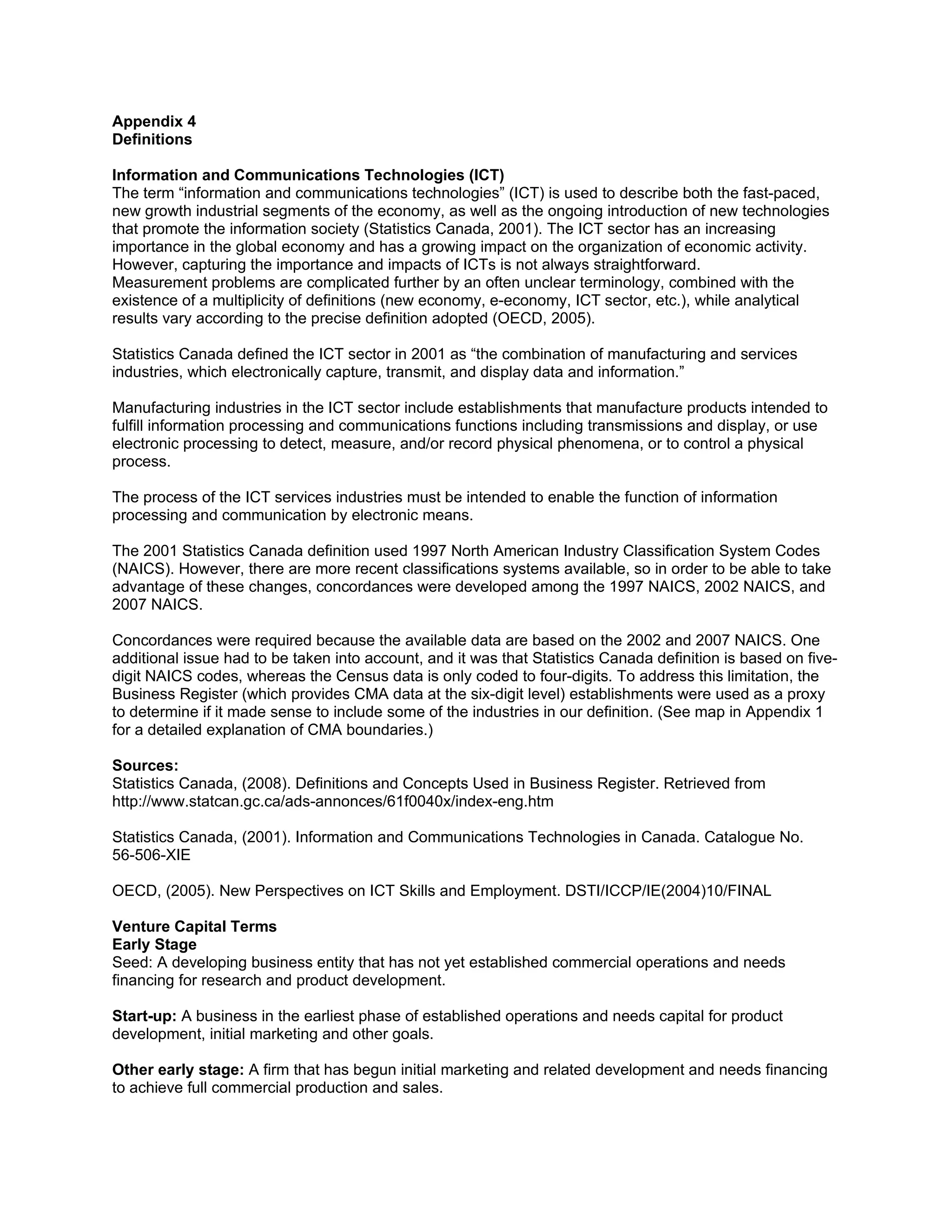 Appendix 4
Definitions

Information and Communications Technologies (ICT)
The term “information and communications technologies” (ICT) is used to describe both the fast-paced,
new growth industrial segments of the economy, as well as the ongoing introduction of new technologies
that promote the information society (Statistics Canada, 2001). The ICT sector has an increasing
importance in the global economy and has a growing impact on the organization of economic activity.
However, capturing the importance and impacts of ICTs is not always straightforward.
Measurement problems are complicated further by an often unclear terminology, combined with the
existence of a multiplicity of definitions (new economy, e-economy, ICT sector, etc.), while analytical
results vary according to the precise definition adopted (OECD, 2005).

Statistics Canada defined the ICT sector in 2001 as “the combination of manufacturing and services
industries, which electronically capture, transmit, and display data and information.”

Manufacturing industries in the ICT sector include establishments that manufacture products intended to
fulfill information processing and communications functions including transmissions and display, or use
electronic processing to detect, measure, and/or record physical phenomena, or to control a physical
process.

The process of the ICT services industries must be intended to enable the function of information
processing and communication by electronic means.

The 2001 Statistics Canada definition used 1997 North American Industry Classification System Codes
(NAICS). However, there are more recent classifications systems available, so in order to be able to take
advantage of these changes, concordances were developed among the 1997 NAICS, 2002 NAICS, and
2007 NAICS.

Concordances were required because the available data are based on the 2002 and 2007 NAICS. One
additional issue had to be taken into account, and it was that Statistics Canada definition is based on five-
digit NAICS codes, whereas the Census data is only coded to four-digits. To address this limitation, the
Business Register (which provides CMA data at the six-digit level) establishments were used as a proxy
to determine if it made sense to include some of the industries in our definition. (See map in Appendix 1
for a detailed explanation of CMA boundaries.)

Sources:
Statistics Canada, (2008). Definitions and Concepts Used in Business Register. Retrieved from
http://www.statcan.gc.ca/ads-annonces/61f0040x/index-eng.htm

Statistics Canada, (2001). Information and Communications Technologies in Canada. Catalogue No.
56-506-XIE

OECD, (2005). New Perspectives on ICT Skills and Employment. DSTI/ICCP/IE(2004)10/FINAL

Venture Capital Terms
Early Stage
Seed: A developing business entity that has not yet established commercial operations and needs
financing for research and product development.

Start-up: A business in the earliest phase of established operations and needs capital for product
development, initial marketing and other goals.

Other early stage: A firm that has begun initial marketing and related development and needs financing
to achieve full commercial production and sales.
 