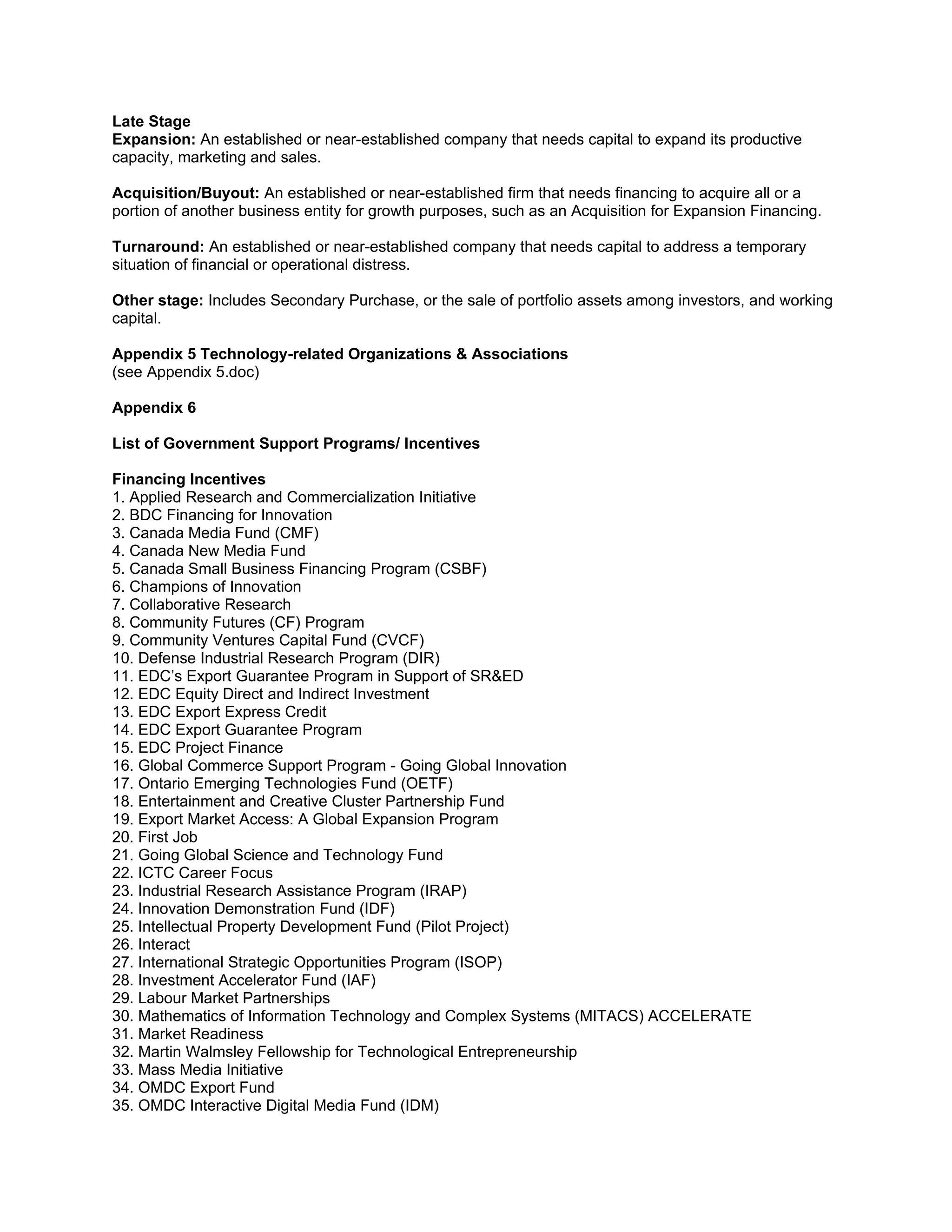 Late Stage
Expansion: An established or near-established company that needs capital to expand its productive
capacity, marketing and sales.

Acquisition/Buyout: An established or near-established firm that needs financing to acquire all or a
portion of another business entity for growth purposes, such as an Acquisition for Expansion Financing.

Turnaround: An established or near-established company that needs capital to address a temporary
situation of financial or operational distress.

Other stage: Includes Secondary Purchase, or the sale of portfolio assets among investors, and working
capital.

Appendix 5 Technology-related Organizations & Associations
(see Appendix 5.doc)

Appendix 6

List of Government Support Programs/ Incentives

Financing Incentives
1. Applied Research and Commercialization Initiative
2. BDC Financing for Innovation
3. Canada Media Fund (CMF)
4. Canada New Media Fund
5. Canada Small Business Financing Program (CSBF)
6. Champions of Innovation
7. Collaborative Research
8. Community Futures (CF) Program
9. Community Ventures Capital Fund (CVCF)
10. Defense Industrial Research Program (DIR)
11. EDC’s Export Guarantee Program in Support of SR&ED
12. EDC Equity Direct and Indirect Investment
13. EDC Export Express Credit
14. EDC Export Guarantee Program
15. EDC Project Finance
16. Global Commerce Support Program - Going Global Innovation
17. Ontario Emerging Technologies Fund (OETF)
18. Entertainment and Creative Cluster Partnership Fund
19. Export Market Access: A Global Expansion Program
20. First Job
21. Going Global Science and Technology Fund
22. ICTC Career Focus
23. Industrial Research Assistance Program (IRAP)
24. Innovation Demonstration Fund (IDF)
25. Intellectual Property Development Fund (Pilot Project)
26. Interact
27. International Strategic Opportunities Program (ISOP)
28. Investment Accelerator Fund (IAF)
29. Labour Market Partnerships
30. Mathematics of Information Technology and Complex Systems (MITACS) ACCELERATE
31. Market Readiness
32. Martin Walmsley Fellowship for Technological Entrepreneurship
33. Mass Media Initiative
34. OMDC Export Fund
35. OMDC Interactive Digital Media Fund (IDM)
 