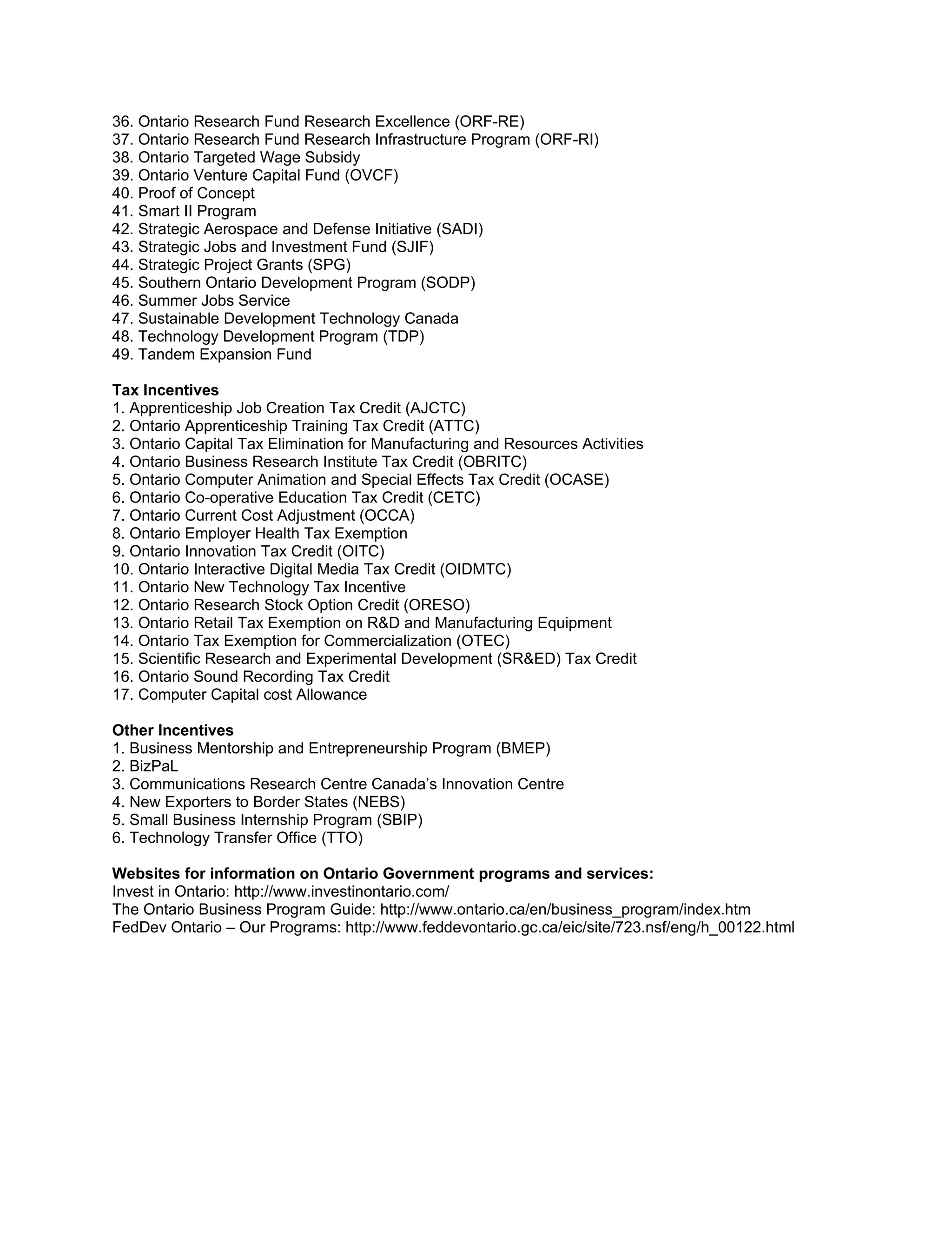 36. Ontario Research Fund Research Excellence (ORF-RE)
37. Ontario Research Fund Research Infrastructure Program (ORF-RI)
38. Ontario Targeted Wage Subsidy
39. Ontario Venture Capital Fund (OVCF)
40. Proof of Concept
41. Smart II Program
42. Strategic Aerospace and Defense Initiative (SADI)
43. Strategic Jobs and Investment Fund (SJIF)
44. Strategic Project Grants (SPG)
45. Southern Ontario Development Program (SODP)
46. Summer Jobs Service
47. Sustainable Development Technology Canada
48. Technology Development Program (TDP)
49. Tandem Expansion Fund

Tax Incentives
1. Apprenticeship Job Creation Tax Credit (AJCTC)
2. Ontario Apprenticeship Training Tax Credit (ATTC)
3. Ontario Capital Tax Elimination for Manufacturing and Resources Activities
4. Ontario Business Research Institute Tax Credit (OBRITC)
5. Ontario Computer Animation and Special Effects Tax Credit (OCASE)
6. Ontario Co-operative Education Tax Credit (CETC)
7. Ontario Current Cost Adjustment (OCCA)
8. Ontario Employer Health Tax Exemption
9. Ontario Innovation Tax Credit (OITC)
10. Ontario Interactive Digital Media Tax Credit (OIDMTC)
11. Ontario New Technology Tax Incentive
12. Ontario Research Stock Option Credit (ORESO)
13. Ontario Retail Tax Exemption on R&D and Manufacturing Equipment
14. Ontario Tax Exemption for Commercialization (OTEC)
15. Scientific Research and Experimental Development (SR&ED) Tax Credit
16. Ontario Sound Recording Tax Credit
17. Computer Capital cost Allowance

Other Incentives
1. Business Mentorship and Entrepreneurship Program (BMEP)
2. BizPaL
3. Communications Research Centre Canada’s Innovation Centre
4. New Exporters to Border States (NEBS)
5. Small Business Internship Program (SBIP)
6. Technology Transfer Office (TTO)

Websites for information on Ontario Government programs and services:
Invest in Ontario: http://www.investinontario.com/
The Ontario Business Program Guide: http://www.ontario.ca/en/business_program/index.htm
FedDev Ontario – Our Programs: http://www.feddevontario.gc.ca/eic/site/723.nsf/eng/h_00122.html
 