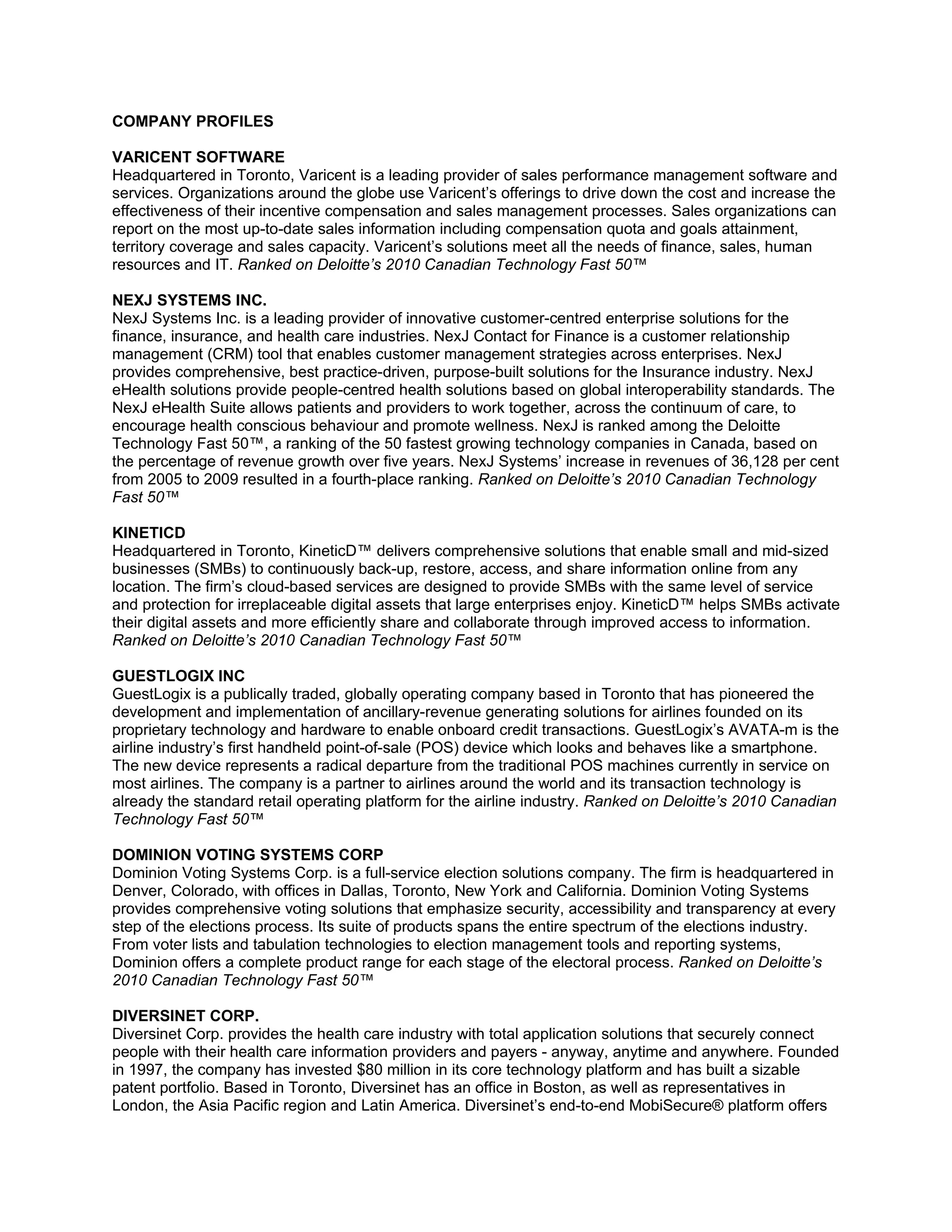 COMPANY PROFILES

VARICENT SOFTWARE
Headquartered in Toronto, Varicent is a leading provider of sales performance management software and
services. Organizations around the globe use Varicent’s offerings to drive down the cost and increase the
effectiveness of their incentive compensation and sales management processes. Sales organizations can
report on the most up-to-date sales information including compensation quota and goals attainment,
territory coverage and sales capacity. Varicent’s solutions meet all the needs of finance, sales, human
resources and IT. Ranked on Deloitte’s 2010 Canadian Technology Fast 50™

NEXJ SYSTEMS INC.
NexJ Systems Inc. is a leading provider of innovative customer-centred enterprise solutions for the
finance, insurance, and health care industries. NexJ Contact for Finance is a customer relationship
management (CRM) tool that enables customer management strategies across enterprises. NexJ
provides comprehensive, best practice-driven, purpose-built solutions for the Insurance industry. NexJ
eHealth solutions provide people-centred health solutions based on global interoperability standards. The
NexJ eHealth Suite allows patients and providers to work together, across the continuum of care, to
encourage health conscious behaviour and promote wellness. NexJ is ranked among the Deloitte
Technology Fast 50™, a ranking of the 50 fastest growing technology companies in Canada, based on
the percentage of revenue growth over five years. NexJ Systems’ increase in revenues of 36,128 per cent
from 2005 to 2009 resulted in a fourth-place ranking. Ranked on Deloitte’s 2010 Canadian Technology
Fast 50™

KINETICD
Headquartered in Toronto, KineticD™ delivers comprehensive solutions that enable small and mid-sized
businesses (SMBs) to continuously back-up, restore, access, and share information online from any
location. The firm’s cloud-based services are designed to provide SMBs with the same level of service
and protection for irreplaceable digital assets that large enterprises enjoy. KineticD™ helps SMBs activate
their digital assets and more efficiently share and collaborate through improved access to information.
Ranked on Deloitte’s 2010 Canadian Technology Fast 50™

GUESTLOGIX INC
GuestLogix is a publically traded, globally operating company based in Toronto that has pioneered the
development and implementation of ancillary-revenue generating solutions for airlines founded on its
proprietary technology and hardware to enable onboard credit transactions. GuestLogix’s AVATA-m is the
airline industry’s first handheld point-of-sale (POS) device which looks and behaves like a smartphone.
The new device represents a radical departure from the traditional POS machines currently in service on
most airlines. The company is a partner to airlines around the world and its transaction technology is
already the standard retail operating platform for the airline industry. Ranked on Deloitte’s 2010 Canadian
Technology Fast 50™

DOMINION VOTING SYSTEMS CORP
Dominion Voting Systems Corp. is a full-service election solutions company. The firm is headquartered in
Denver, Colorado, with offices in Dallas, Toronto, New York and California. Dominion Voting Systems
provides comprehensive voting solutions that emphasize security, accessibility and transparency at every
step of the elections process. Its suite of products spans the entire spectrum of the elections industry.
From voter lists and tabulation technologies to election management tools and reporting systems,
Dominion offers a complete product range for each stage of the electoral process. Ranked on Deloitte’s
2010 Canadian Technology Fast 50™

DIVERSINET CORP.
Diversinet Corp. provides the health care industry with total application solutions that securely connect
people with their health care information providers and payers - anyway, anytime and anywhere. Founded
in 1997, the company has invested $80 million in its core technology platform and has built a sizable
patent portfolio. Based in Toronto, Diversinet has an office in Boston, as well as representatives in
London, the Asia Pacific region and Latin America. Diversinet’s end-to-end MobiSecure® platform offers
 