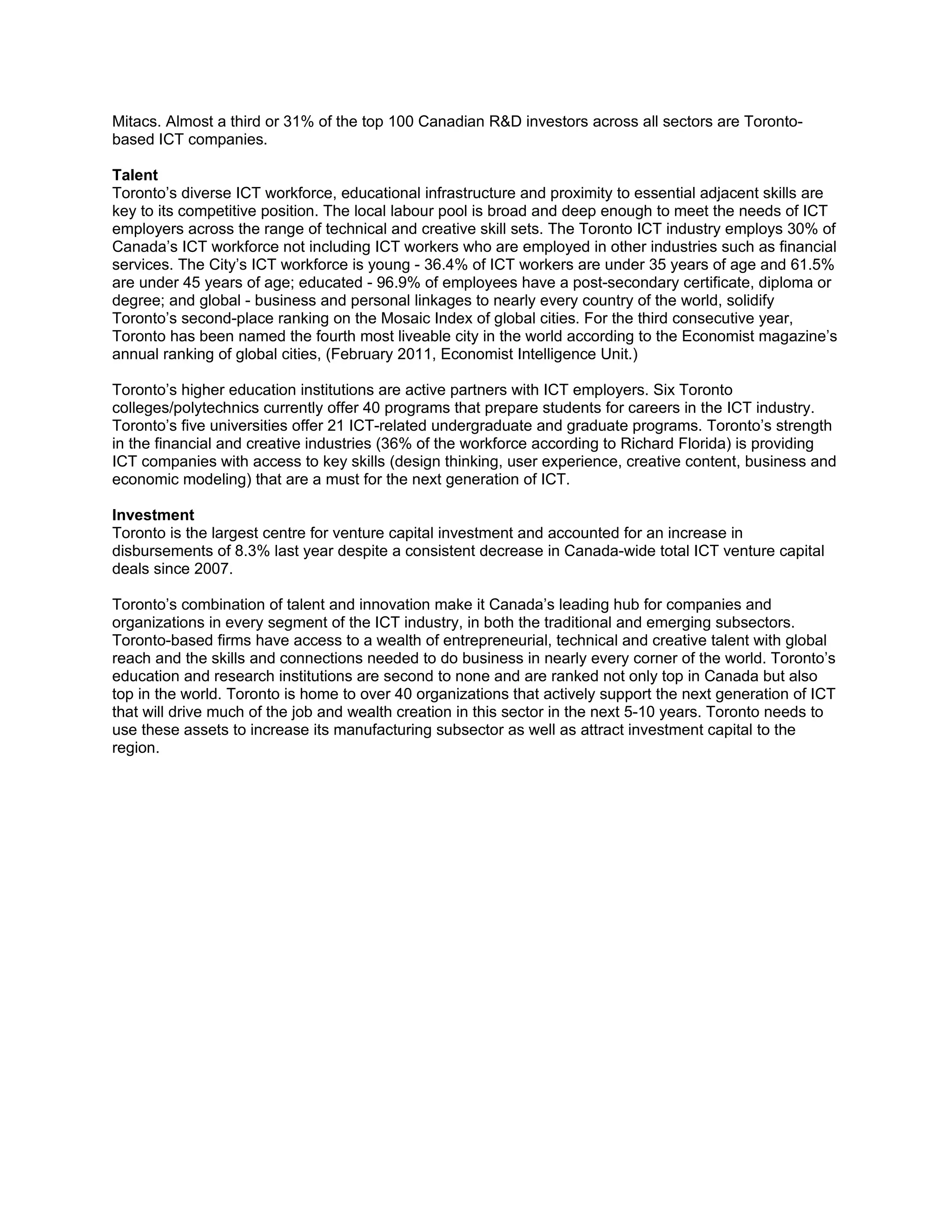 Mitacs. Almost a third or 31% of the top 100 Canadian R&D investors across all sectors are Toronto-
based ICT companies.

Talent
Toronto’s diverse ICT workforce, educational infrastructure and proximity to essential adjacent skills are
key to its competitive position. The local labour pool is broad and deep enough to meet the needs of ICT
employers across the range of technical and creative skill sets. The Toronto ICT industry employs 30% of
Canada’s ICT workforce not including ICT workers who are employed in other industries such as financial
services. The City’s ICT workforce is young - 36.4% of ICT workers are under 35 years of age and 61.5%
are under 45 years of age; educated - 96.9% of employees have a post-secondary certificate, diploma or
degree; and global - business and personal linkages to nearly every country of the world, solidify
Toronto’s second-place ranking on the Mosaic Index of global cities. For the third consecutive year,
Toronto has been named the fourth most liveable city in the world according to the Economist magazine’s
annual ranking of global cities, (February 2011, Economist Intelligence Unit.)

Toronto’s higher education institutions are active partners with ICT employers. Six Toronto
colleges/polytechnics currently offer 40 programs that prepare students for careers in the ICT industry.
Toronto’s five universities offer 21 ICT-related undergraduate and graduate programs. Toronto’s strength
in the financial and creative industries (36% of the workforce according to Richard Florida) is providing
ICT companies with access to key skills (design thinking, user experience, creative content, business and
economic modeling) that are a must for the next generation of ICT.

Investment
Toronto is the largest centre for venture capital investment and accounted for an increase in
disbursements of 8.3% last year despite a consistent decrease in Canada-wide total ICT venture capital
deals since 2007.

Toronto’s combination of talent and innovation make it Canada’s leading hub for companies and
organizations in every segment of the ICT industry, in both the traditional and emerging subsectors.
Toronto-based firms have access to a wealth of entrepreneurial, technical and creative talent with global
reach and the skills and connections needed to do business in nearly every corner of the world. Toronto’s
education and research institutions are second to none and are ranked not only top in Canada but also
top in the world. Toronto is home to over 40 organizations that actively support the next generation of ICT
that will drive much of the job and wealth creation in this sector in the next 5-10 years. Toronto needs to
use these assets to increase its manufacturing subsector as well as attract investment capital to the
region.
 