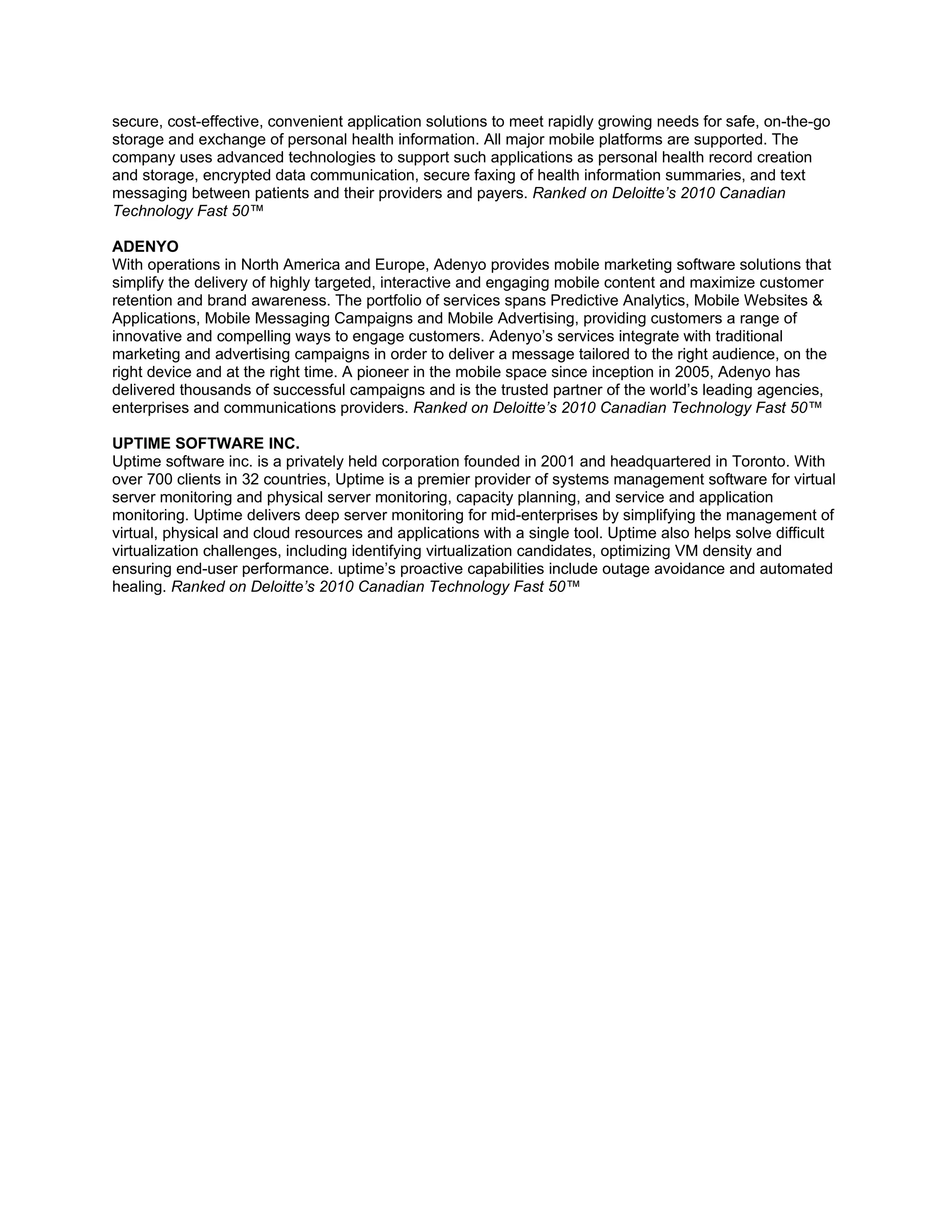 secure, cost-effective, convenient application solutions to meet rapidly growing needs for safe, on-the-go
storage and exchange of personal health information. All major mobile platforms are supported. The
company uses advanced technologies to support such applications as personal health record creation
and storage, encrypted data communication, secure faxing of health information summaries, and text
messaging between patients and their providers and payers. Ranked on Deloitte’s 2010 Canadian
Technology Fast 50™

ADENYO
With operations in North America and Europe, Adenyo provides mobile marketing software solutions that
simplify the delivery of highly targeted, interactive and engaging mobile content and maximize customer
retention and brand awareness. The portfolio of services spans Predictive Analytics, Mobile Websites &
Applications, Mobile Messaging Campaigns and Mobile Advertising, providing customers a range of
innovative and compelling ways to engage customers. Adenyo’s services integrate with traditional
marketing and advertising campaigns in order to deliver a message tailored to the right audience, on the
right device and at the right time. A pioneer in the mobile space since inception in 2005, Adenyo has
delivered thousands of successful campaigns and is the trusted partner of the world’s leading agencies,
enterprises and communications providers. Ranked on Deloitte’s 2010 Canadian Technology Fast 50™

UPTIME SOFTWARE INC.
Uptime software inc. is a privately held corporation founded in 2001 and headquartered in Toronto. With
over 700 clients in 32 countries, Uptime is a premier provider of systems management software for virtual
server monitoring and physical server monitoring, capacity planning, and service and application
monitoring. Uptime delivers deep server monitoring for mid-enterprises by simplifying the management of
virtual, physical and cloud resources and applications with a single tool. Uptime also helps solve difficult
virtualization challenges, including identifying virtualization candidates, optimizing VM density and
ensuring end-user performance. uptime’s proactive capabilities include outage avoidance and automated
healing. Ranked on Deloitte’s 2010 Canadian Technology Fast 50™
 