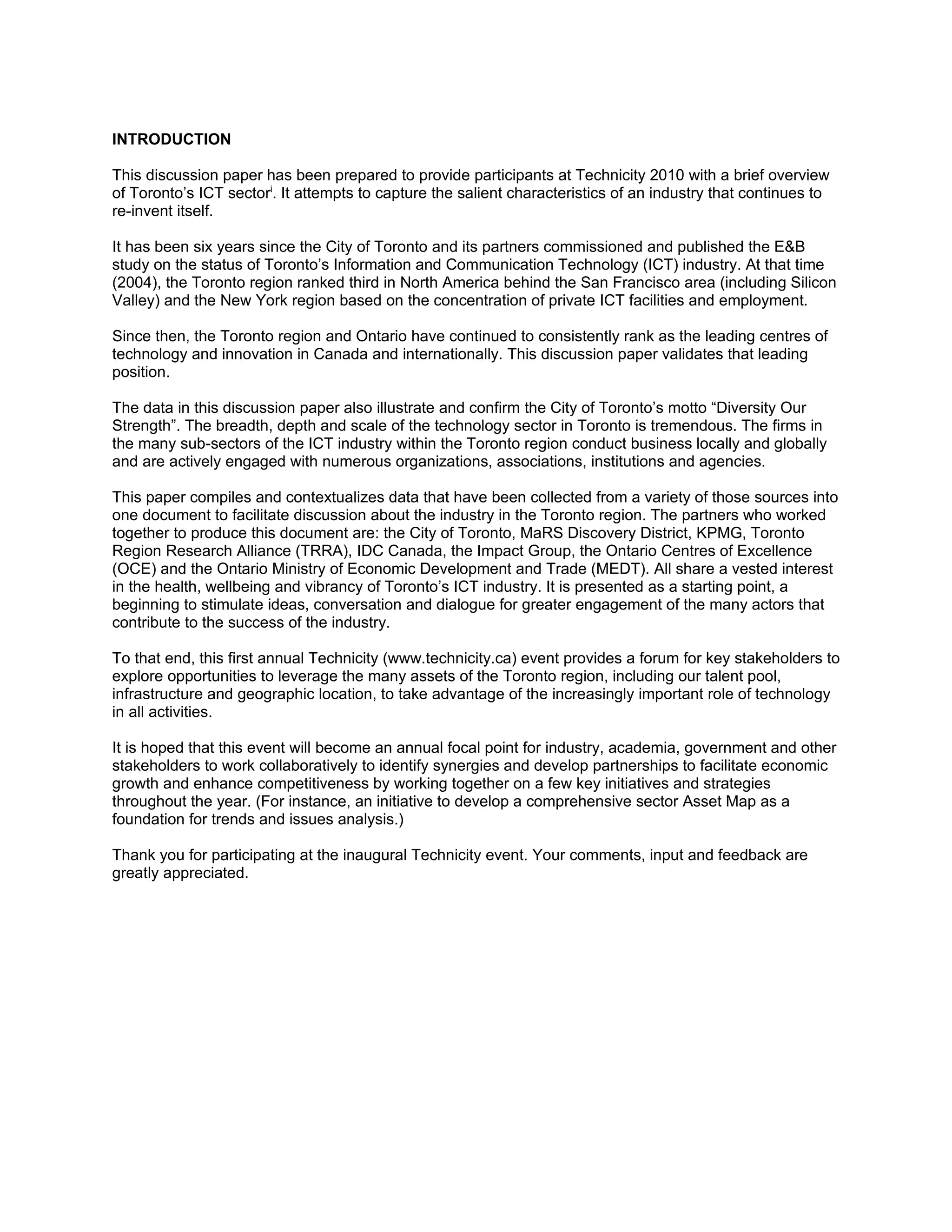 INTRODUCTION

This discussion paper has been prepared to provide participants at Technicity 2010 with a brief overview
of Toronto’s ICT sectori. It attempts to capture the salient characteristics of an industry that continues to
re-invent itself.

It has been six years since the City of Toronto and its partners commissioned and published the E&B
study on the status of Toronto’s Information and Communication Technology (ICT) industry. At that time
(2004), the Toronto region ranked third in North America behind the San Francisco area (including Silicon
Valley) and the New York region based on the concentration of private ICT facilities and employment.

Since then, the Toronto region and Ontario have continued to consistently rank as the leading centres of
technology and innovation in Canada and internationally. This discussion paper validates that leading
position.

The data in this discussion paper also illustrate and confirm the City of Toronto’s motto “Diversity Our
Strength”. The breadth, depth and scale of the technology sector in Toronto is tremendous. The firms in
the many sub-sectors of the ICT industry within the Toronto region conduct business locally and globally
and are actively engaged with numerous organizations, associations, institutions and agencies.

This paper compiles and contextualizes data that have been collected from a variety of those sources into
one document to facilitate discussion about the industry in the Toronto region. The partners who worked
together to produce this document are: the City of Toronto, MaRS Discovery District, KPMG, Toronto
Region Research Alliance (TRRA), IDC Canada, the Impact Group, the Ontario Centres of Excellence
(OCE) and the Ontario Ministry of Economic Development and Trade (MEDT). All share a vested interest
in the health, wellbeing and vibrancy of Toronto’s ICT industry. It is presented as a starting point, a
beginning to stimulate ideas, conversation and dialogue for greater engagement of the many actors that
contribute to the success of the industry.

To that end, this first annual Technicity (www.technicity.ca) event provides a forum for key stakeholders to
explore opportunities to leverage the many assets of the Toronto region, including our talent pool,
infrastructure and geographic location, to take advantage of the increasingly important role of technology
in all activities.

It is hoped that this event will become an annual focal point for industry, academia, government and other
stakeholders to work collaboratively to identify synergies and develop partnerships to facilitate economic
growth and enhance competitiveness by working together on a few key initiatives and strategies
throughout the year. (For instance, an initiative to develop a comprehensive sector Asset Map as a
foundation for trends and issues analysis.)

Thank you for participating at the inaugural Technicity event. Your comments, input and feedback are
greatly appreciated.
 