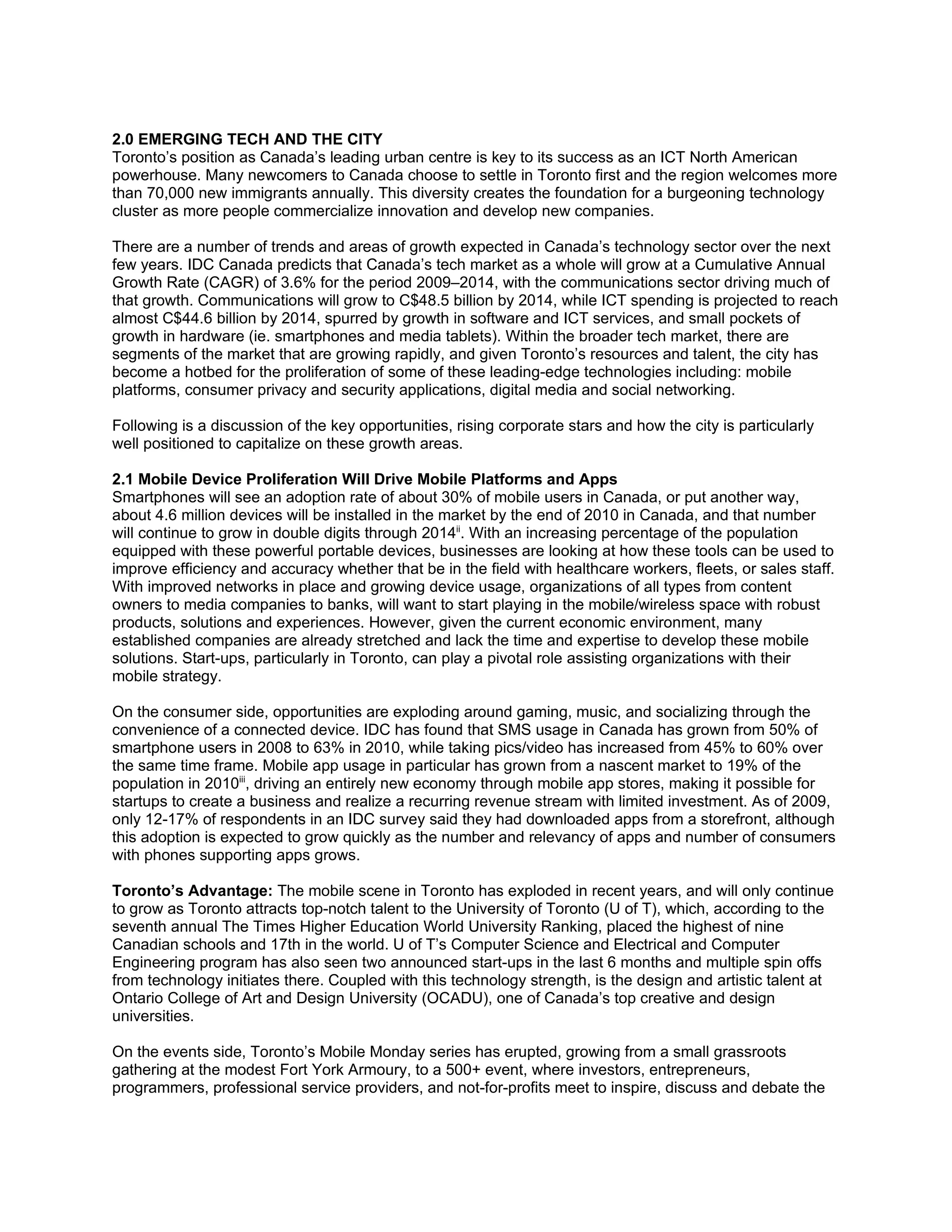 2.0 EMERGING TECH AND THE CITY
Toronto’s position as Canada’s leading urban centre is key to its success as an ICT North American
powerhouse. Many newcomers to Canada choose to settle in Toronto first and the region welcomes more
than 70,000 new immigrants annually. This diversity creates the foundation for a burgeoning technology
cluster as more people commercialize innovation and develop new companies.

There are a number of trends and areas of growth expected in Canada’s technology sector over the next
few years. IDC Canada predicts that Canada’s tech market as a whole will grow at a Cumulative Annual
Growth Rate (CAGR) of 3.6% for the period 2009–2014, with the communications sector driving much of
that growth. Communications will grow to C$48.5 billion by 2014, while ICT spending is projected to reach
almost C$44.6 billion by 2014, spurred by growth in software and ICT services, and small pockets of
growth in hardware (ie. smartphones and media tablets). Within the broader tech market, there are
segments of the market that are growing rapidly, and given Toronto’s resources and talent, the city has
become a hotbed for the proliferation of some of these leading-edge technologies including: mobile
platforms, consumer privacy and security applications, digital media and social networking.

Following is a discussion of the key opportunities, rising corporate stars and how the city is particularly
well positioned to capitalize on these growth areas.

2.1 Mobile Device Proliferation Will Drive Mobile Platforms and Apps
Smartphones will see an adoption rate of about 30% of mobile users in Canada, or put another way,
about 4.6 million devices will be installed in the market by the end of 2010 in Canada, and that number
will continue to grow in double digits through 2014ii. With an increasing percentage of the population
equipped with these powerful portable devices, businesses are looking at how these tools can be used to
improve efficiency and accuracy whether that be in the field with healthcare workers, fleets, or sales staff.
With improved networks in place and growing device usage, organizations of all types from content
owners to media companies to banks, will want to start playing in the mobile/wireless space with robust
products, solutions and experiences. However, given the current economic environment, many
established companies are already stretched and lack the time and expertise to develop these mobile
solutions. Start-ups, particularly in Toronto, can play a pivotal role assisting organizations with their
mobile strategy.

On the consumer side, opportunities are exploding around gaming, music, and socializing through the
convenience of a connected device. IDC has found that SMS usage in Canada has grown from 50% of
smartphone users in 2008 to 63% in 2010, while taking pics/video has increased from 45% to 60% over
the same time frame. Mobile app usage in particular has grown from a nascent market to 19% of the
population in 2010iii, driving an entirely new economy through mobile app stores, making it possible for
startups to create a business and realize a recurring revenue stream with limited investment. As of 2009,
only 12-17% of respondents in an IDC survey said they had downloaded apps from a storefront, although
this adoption is expected to grow quickly as the number and relevancy of apps and number of consumers
with phones supporting apps grows.

Toronto’s Advantage: The mobile scene in Toronto has exploded in recent years, and will only continue
to grow as Toronto attracts top-notch talent to the University of Toronto (U of T), which, according to the
seventh annual The Times Higher Education World University Ranking, placed the highest of nine
Canadian schools and 17th in the world. U of T’s Computer Science and Electrical and Computer
Engineering program has also seen two announced start-ups in the last 6 months and multiple spin offs
from technology initiates there. Coupled with this technology strength, is the design and artistic talent at
Ontario College of Art and Design University (OCADU), one of Canada’s top creative and design
universities.

On the events side, Toronto’s Mobile Monday series has erupted, growing from a small grassroots
gathering at the modest Fort York Armoury, to a 500+ event, where investors, entrepreneurs,
programmers, professional service providers, and not-for-profits meet to inspire, discuss and debate the
 