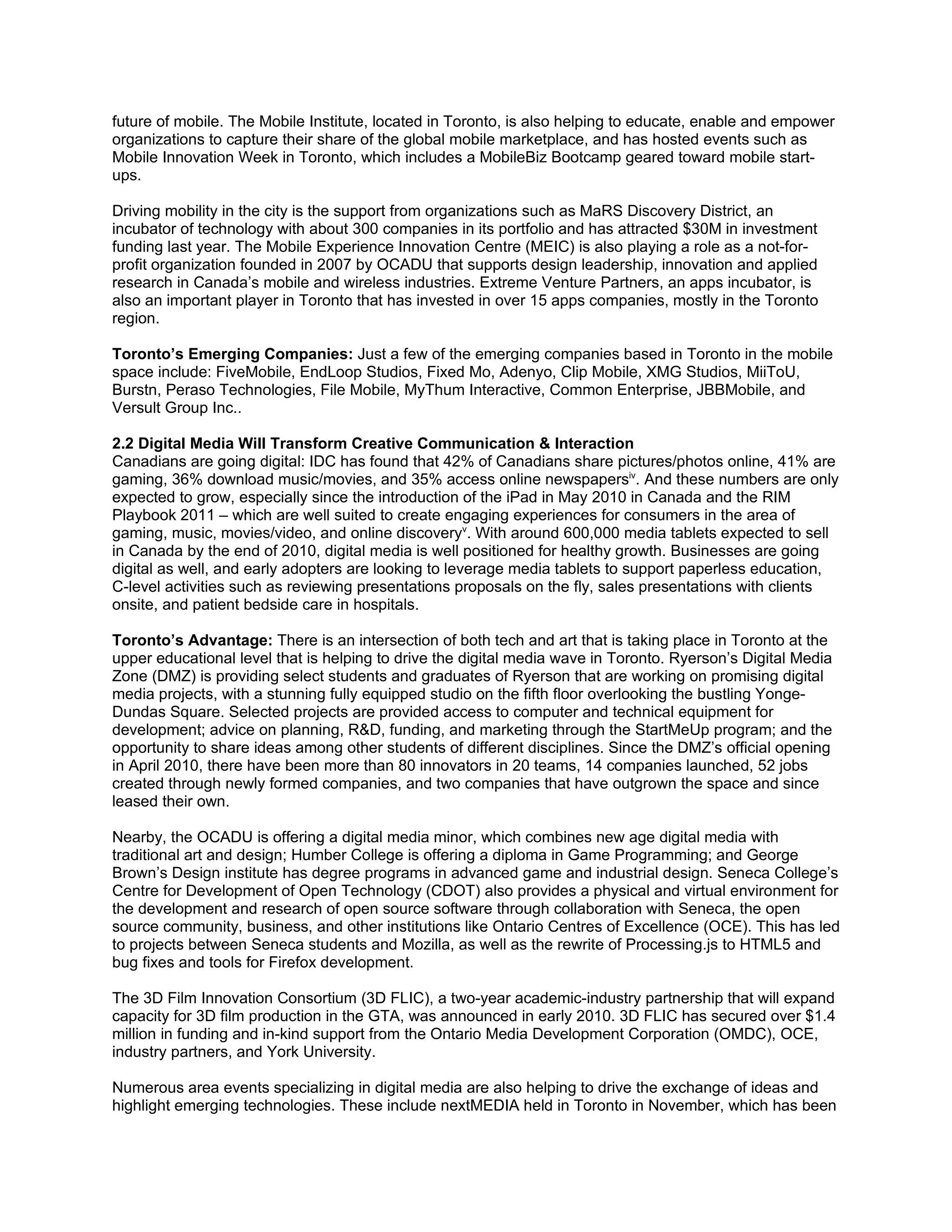 future of mobile. The Mobile Institute, located in Toronto, is also helping to educate, enable and empower
organizations to capture their share of the global mobile marketplace, and has hosted events such as
Mobile Innovation Week in Toronto, which includes a MobileBiz Bootcamp geared toward mobile start-
ups.

Driving mobility in the city is the support from organizations such as MaRS Discovery District, an
incubator of technology with about 300 companies in its portfolio and has attracted $30M in investment
funding last year. The Mobile Experience Innovation Centre (MEIC) is also playing a role as a not-for-
profit organization founded in 2007 by OCADU that supports design leadership, innovation and applied
research in Canada’s mobile and wireless industries. Extreme Venture Partners, an apps incubator, is
also an important player in Toronto that has invested in over 15 apps companies, mostly in the Toronto
region.

Toronto’s Emerging Companies: Just a few of the emerging companies based in Toronto in the mobile
space include: FiveMobile, EndLoop Studios, Fixed Mo, Adenyo, Clip Mobile, XMG Studios, MiiToU,
Burstn, Peraso Technologies, File Mobile, MyThum Interactive, Common Enterprise, JBBMobile, and
Versult Group Inc..

2.2 Digital Media Will Transform Creative Communication & Interaction
Canadians are going digital: IDC has found that 42% of Canadians share pictures/photos online, 41% are
gaming, 36% download music/movies, and 35% access online newspapersiv. And these numbers are only
expected to grow, especially since the introduction of the iPad in May 2010 in Canada and the RIM
Playbook 2011 – which are well suited to create engaging experiences for consumers in the area of
gaming, music, movies/video, and online discoveryv. With around 600,000 media tablets expected to sell
in Canada by the end of 2010, digital media is well positioned for healthy growth. Businesses are going
digital as well, and early adopters are looking to leverage media tablets to support paperless education,
C-level activities such as reviewing presentations proposals on the fly, sales presentations with clients
onsite, and patient bedside care in hospitals.

Toronto’s Advantage: There is an intersection of both tech and art that is taking place in Toronto at the
upper educational level that is helping to drive the digital media wave in Toronto. Ryerson’s Digital Media
Zone (DMZ) is providing select students and graduates of Ryerson that are working on promising digital
media projects, with a stunning fully equipped studio on the fifth floor overlooking the bustling Yonge-
Dundas Square. Selected projects are provided access to computer and technical equipment for
development; advice on planning, R&D, funding, and marketing through the StartMeUp program; and the
opportunity to share ideas among other students of different disciplines. Since the DMZ’s official opening
in April 2010, there have been more than 80 innovators in 20 teams, 14 companies launched, 52 jobs
created through newly formed companies, and two companies that have outgrown the space and since
leased their own.

Nearby, the OCADU is offering a digital media minor, which combines new age digital media with
traditional art and design; Humber College is offering a diploma in Game Programming; and George
Brown’s Design institute has degree programs in advanced game and industrial design. Seneca College’s
Centre for Development of Open Technology (CDOT) also provides a physical and virtual environment for
the development and research of open source software through collaboration with Seneca, the open
source community, business, and other institutions like Ontario Centres of Excellence (OCE). This has led
to projects between Seneca students and Mozilla, as well as the rewrite of Processing.js to HTML5 and
bug fixes and tools for Firefox development.

The 3D Film Innovation Consortium (3D FLIC), a two-year academic-industry partnership that will expand
capacity for 3D film production in the GTA, was announced in early 2010. 3D FLIC has secured over $1.4
million in funding and in-kind support from the Ontario Media Development Corporation (OMDC), OCE,
industry partners, and York University.

Numerous area events specializing in digital media are also helping to drive the exchange of ideas and
highlight emerging technologies. These include nextMEDIA held in Toronto in November, which has been
 