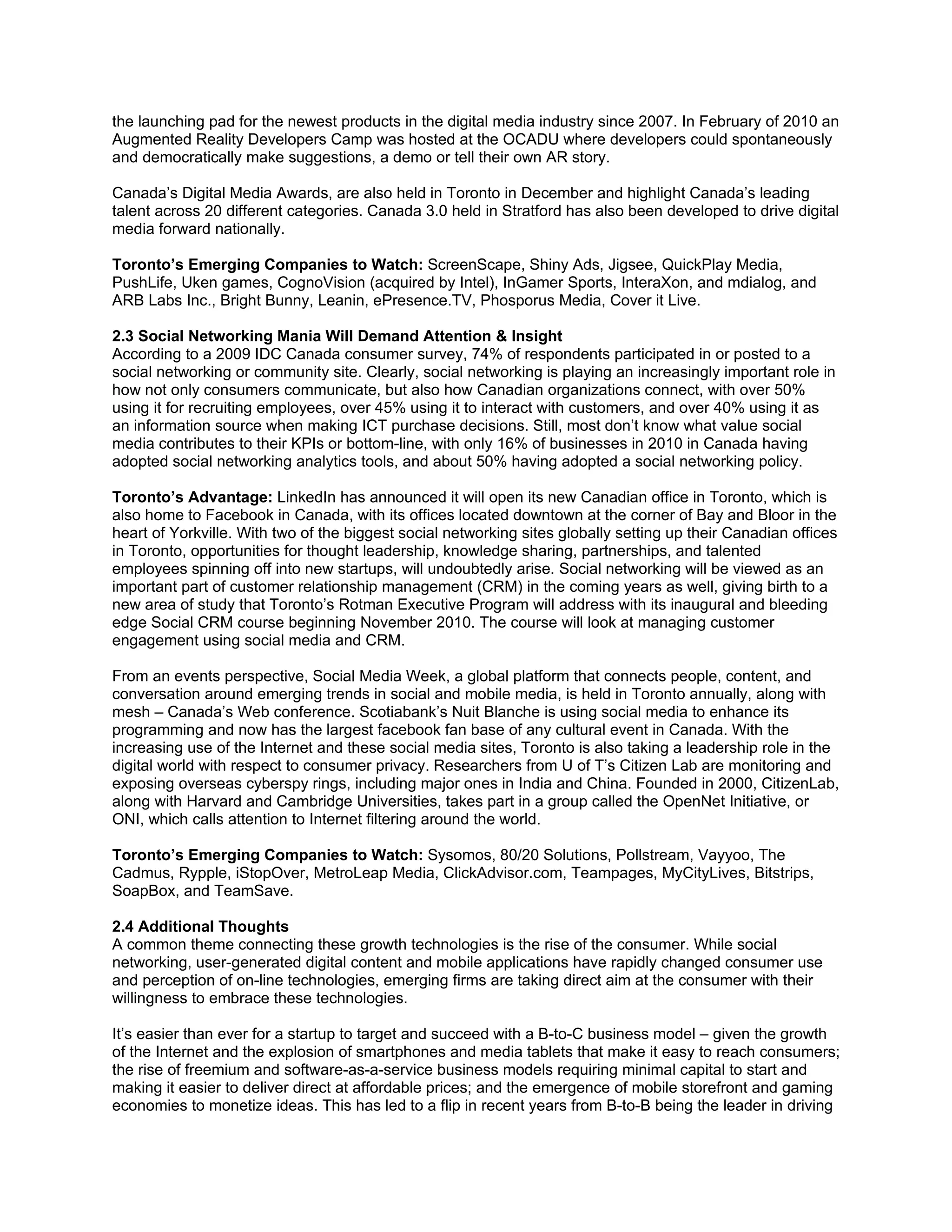 the launching pad for the newest products in the digital media industry since 2007. In February of 2010 an
Augmented Reality Developers Camp was hosted at the OCADU where developers could spontaneously
and democratically make suggestions, a demo or tell their own AR story.

Canada’s Digital Media Awards, are also held in Toronto in December and highlight Canada’s leading
talent across 20 different categories. Canada 3.0 held in Stratford has also been developed to drive digital
media forward nationally.

Toronto’s Emerging Companies to Watch: ScreenScape, Shiny Ads, Jigsee, QuickPlay Media,
PushLife, Uken games, CognoVision (acquired by Intel), InGamer Sports, InteraXon, and mdialog, and
ARB Labs Inc., Bright Bunny, Leanin, ePresence.TV, Phosporus Media, Cover it Live.

2.3 Social Networking Mania Will Demand Attention & Insight
According to a 2009 IDC Canada consumer survey, 74% of respondents participated in or posted to a
social networking or community site. Clearly, social networking is playing an increasingly important role in
how not only consumers communicate, but also how Canadian organizations connect, with over 50%
using it for recruiting employees, over 45% using it to interact with customers, and over 40% using it as
an information source when making ICT purchase decisions. Still, most don’t know what value social
media contributes to their KPIs or bottom-line, with only 16% of businesses in 2010 in Canada having
adopted social networking analytics tools, and about 50% having adopted a social networking policy.

Toronto’s Advantage: LinkedIn has announced it will open its new Canadian office in Toronto, which is
also home to Facebook in Canada, with its offices located downtown at the corner of Bay and Bloor in the
heart of Yorkville. With two of the biggest social networking sites globally setting up their Canadian offices
in Toronto, opportunities for thought leadership, knowledge sharing, partnerships, and talented
employees spinning off into new startups, will undoubtedly arise. Social networking will be viewed as an
important part of customer relationship management (CRM) in the coming years as well, giving birth to a
new area of study that Toronto’s Rotman Executive Program will address with its inaugural and bleeding
edge Social CRM course beginning November 2010. The course will look at managing customer
engagement using social media and CRM.

From an events perspective, Social Media Week, a global platform that connects people, content, and
conversation around emerging trends in social and mobile media, is held in Toronto annually, along with
mesh – Canada’s Web conference. Scotiabank’s Nuit Blanche is using social media to enhance its
programming and now has the largest facebook fan base of any cultural event in Canada. With the
increasing use of the Internet and these social media sites, Toronto is also taking a leadership role in the
digital world with respect to consumer privacy. Researchers from U of T’s Citizen Lab are monitoring and
exposing overseas cyberspy rings, including major ones in India and China. Founded in 2000, CitizenLab,
along with Harvard and Cambridge Universities, takes part in a group called the OpenNet Initiative, or
ONI, which calls attention to Internet filtering around the world.

Toronto’s Emerging Companies to Watch: Sysomos, 80/20 Solutions, Pollstream, Vayyoo, The
Cadmus, Rypple, iStopOver, MetroLeap Media, ClickAdvisor.com, Teampages, MyCityLives, Bitstrips,
SoapBox, and TeamSave.

2.4 Additional Thoughts
A common theme connecting these growth technologies is the rise of the consumer. While social
networking, user-generated digital content and mobile applications have rapidly changed consumer use
and perception of on-line technologies, emerging firms are taking direct aim at the consumer with their
willingness to embrace these technologies.

It’s easier than ever for a startup to target and succeed with a B-to-C business model – given the growth
of the Internet and the explosion of smartphones and media tablets that make it easy to reach consumers;
the rise of freemium and software-as-a-service business models requiring minimal capital to start and
making it easier to deliver direct at affordable prices; and the emergence of mobile storefront and gaming
economies to monetize ideas. This has led to a flip in recent years from B-to-B being the leader in driving
 