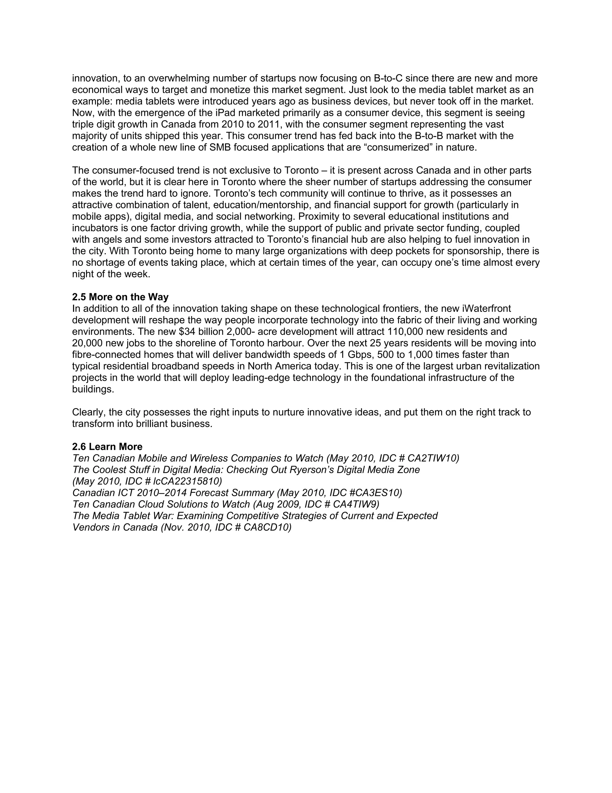 innovation, to an overwhelming number of startups now focusing on B-to-C since there are new and more
economical ways to target and monetize this market segment. Just look to the media tablet market as an
example: media tablets were introduced years ago as business devices, but never took off in the market.
Now, with the emergence of the iPad marketed primarily as a consumer device, this segment is seeing
triple digit growth in Canada from 2010 to 2011, with the consumer segment representing the vast
majority of units shipped this year. This consumer trend has fed back into the B-to-B market with the
creation of a whole new line of SMB focused applications that are “consumerized” in nature.

The consumer-focused trend is not exclusive to Toronto – it is present across Canada and in other parts
of the world, but it is clear here in Toronto where the sheer number of startups addressing the consumer
makes the trend hard to ignore. Toronto’s tech community will continue to thrive, as it possesses an
attractive combination of talent, education/mentorship, and financial support for growth (particularly in
mobile apps), digital media, and social networking. Proximity to several educational institutions and
incubators is one factor driving growth, while the support of public and private sector funding, coupled
with angels and some investors attracted to Toronto’s financial hub are also helping to fuel innovation in
the city. With Toronto being home to many large organizations with deep pockets for sponsorship, there is
no shortage of events taking place, which at certain times of the year, can occupy one’s time almost every
night of the week.

2.5 More on the Way
In addition to all of the innovation taking shape on these technological frontiers, the new iWaterfront
development will reshape the way people incorporate technology into the fabric of their living and working
environments. The new $34 billion 2,000- acre development will attract 110,000 new residents and
20,000 new jobs to the shoreline of Toronto harbour. Over the next 25 years residents will be moving into
fibre-connected homes that will deliver bandwidth speeds of 1 Gbps, 500 to 1,000 times faster than
typical residential broadband speeds in North America today. This is one of the largest urban revitalization
projects in the world that will deploy leading-edge technology in the foundational infrastructure of the
buildings.

Clearly, the city possesses the right inputs to nurture innovative ideas, and put them on the right track to
transform into brilliant business.

2.6 Learn More
Ten Canadian Mobile and Wireless Companies to Watch (May 2010, IDC # CA2TIW10)
The Coolest Stuff in Digital Media: Checking Out Ryerson’s Digital Media Zone
(May 2010, IDC # lcCA22315810)
Canadian ICT 2010–2014 Forecast Summary (May 2010, IDC #CA3ES10)
Ten Canadian Cloud Solutions to Watch (Aug 2009, IDC # CA4TIW9)
The Media Tablet War: Examining Competitive Strategies of Current and Expected
Vendors in Canada (Nov. 2010, IDC # CA8CD10)
 