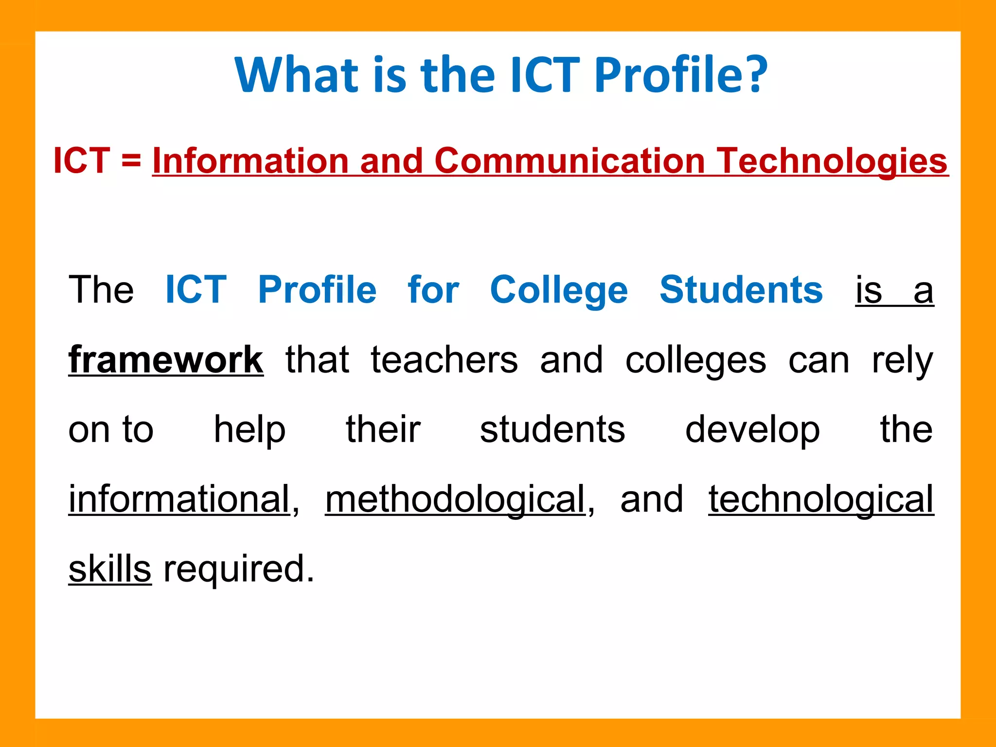 The ICT Profile for College Students is a
framework that teachers and colleges can rely
on to help their students develop the
informational, methodological, and technological
skills required.
What is the ICT Profile?
ICT = Information and Communication Technologies
 