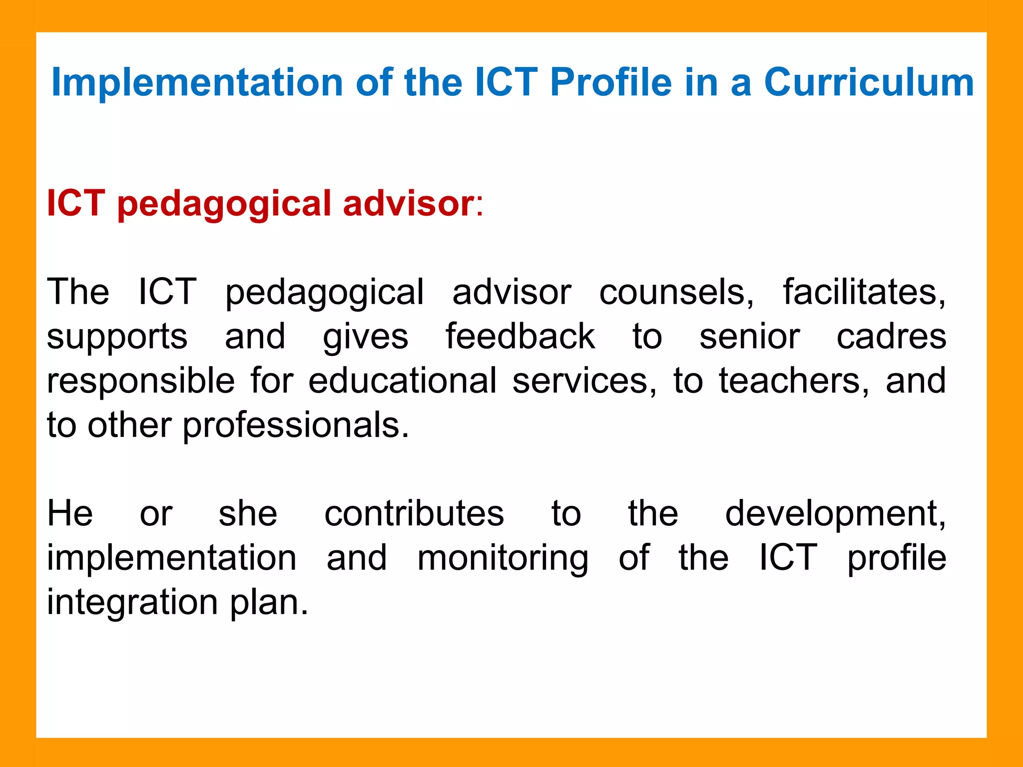 Implementation of the ICT Profile in a Curriculum
Source: Collège Montmorency
ICT pedagogical advisor:
The ICT pedagogical advisor counsels, facilitates,
supports and gives feedback to senior cadres
responsible for educational services, to teachers, and
to other professionals.
He or she contributes to the development,
implementation and monitoring of the ICT profile
integration plan.
 