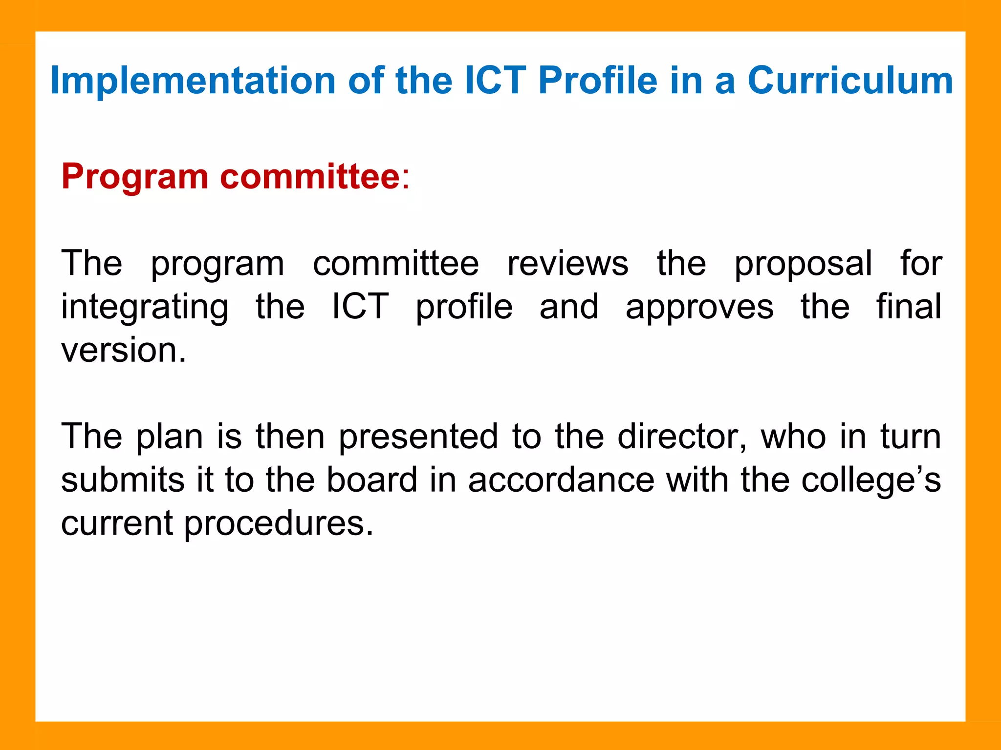 Implementation of the ICT Profile in a Curriculum
Source: Collège Montmorency
Program committee:
The program committee reviews the proposal for
integrating the ICT profile and approves the final
version.
The plan is then presented to the director, who in turn
submits it to the board in accordance with the college’s
current procedures.
 